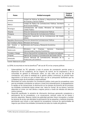 Secretaría Permanente Relaciones Intrarregionales
38
Países Entidad encargada
Compras
Públicas
Electrónicas
Jamaica
Unidad de Políticas de Bienes y Adquisiciones, Ministerio
de Finanzas y Servicio Público
México
Unidad de Política de Contrataciones Públicas, Secretaría
de la Función Pública
X
Nicaragua
Contrataciones del Estado, Ministerio de Hacienda y
Crédito Público
X
Panamá Dirección General de Contrataciones Públicas X
Paraguay Dirección Nacional de Contrataciones Públicas X
Perú
Organismo Supervisor de las Contrataciones del Estado
(OSCE)
X
República Dominicana Dirección General de Contrataciones Publicas X
San Cristóbal y Nieves Ministerio de Finanzas
San Vicente y las
Granadinas
Ministerio de Finanzas y Planeación Económica
Santa Lucía
Ministerio de Finanzas, Servicios Financieros
Internacionales y Asuntos Económicos
Trinidad y Tobago Oficina Nacional de Contrataciones, Secretaría de Gabinete
Uruguay Agencia de Compras y Contrataciones del Estado (ACCE) X
Venezuela
Servicio Nacional de Contrataciones, Ministerio de la
Producción y el Comercio
X
Fuente: Elaboración propia
La CEPAL ha resumido en tres los beneficios80
del uso de TIC en las compras públicas:
i. Gobernabilidad: las TIC aplicadas a todo el proceso de contratación permite poner a
disposición de los ciudadanos, de los órganos de control, de los empresarios y de la
comunidad en general la información sobre, no solo cada uno de los procesos de
contratación, sino sobre la totalidad de la gestión pública contractual. Se permite hacer
seguimiento a la forma en que el Estado hace uso de su presupuesto facilitando que los
ciudadanos exijan de él probidad y responsabilidad.
ii. Efectividad: los costos asociados a la contratación pública, tanto para los proveedores como
para las entidades contratantes se reducen a través de la estandarización, la despapelización,
la rapidez en las transacciones, la disminución en los tiempos de duración de los procesos.
Las entidades contratantes logran extraer más “value for money” de sus bienes y servicios
adquiridos al contar con más ofertas a mejores precios a través de métodos de selección
menos costosos.
iii. Desarrollo equilibrado: la asimetría de información disminuye generando competencia y
participación de los proveedores, y en consecuencia, menores costos de los bienes y
servicios adquiridos. Mayores índices de publicidad permiten frenar monopolios y tumban
las barreras de acceso que afectaban la participación de las pequeñas y medianas empresas,
permitiendo que incluso a nivel regional los proveedores conozcan las oportunidades de
negocios que ofrecen las entidades contratantes de todos los niveles del gobierno.
80
CEPAL. Manual de contratación pública electrónica para América Latina. p.33
 