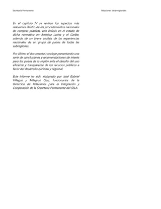 Secretaría Permanente Relaciones Intrarregionales
En el capítulo IV se revisan los aspectos más
relevantes dentro de los procedimientos nacionales
de compras públicas, con énfasis en el estado de
dicha normativa en América Latina y el Caribe,
además de un breve análisis de las experiencias
nacionales de un grupo de países de todas las
subregiones.
Por último el documento concluye presentando una
serie de conclusiones y recomendaciones de interés
para los países de la región ante el desafío del uso
eficiente y transparente de los recursos públicos a
favor del desarrollo nacional y regional.
Este informe ha sido elaborado por José Gabriel
Villegas y Milagros Cruz, funcionarios de la
Dirección de Relaciones para la Integración y
Cooperación de la Secretaría Permanente del SELA.
 