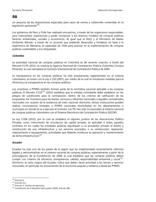 Secretaría Permanente Relaciones Intrarregionales
50
sin perjuicio de las disposiciones especiales para casos de sismos y catástrofes contenidas en la
legislación pertinente118
.
Los gobiernos de Perú y Chile han realizado encuentros, a través de los organismos responsables,
para intercambiar experiencias y poder incorporar a los diversos modelos de compras públicas
factores ambientales, sociales y económicos. Al igual que la AGCI y el Ministerio de Medio
Ambiente Alemán, a través de un acuerdo que pretende desarrollar y fortalecer en base a la
experiencia de Alemania, la capacidad de Chile para avanzar en la implementación de compras
públicas sustentables y eco-etiquetado.
Colombia
La autoridad nacional de compras públicas en Colombia es de reciente creación, a través del
Decreto 4.170 (2011) se instaura la Agencia Nacional de Contratación Pública (Colombia Compra
Eficiente), la cual reemplaza la Comisión Intersectorial de Contratación Pública de 2004.
La transparencia en las compras públicas ha sido ampliamente reglamentada en el sistema
colombiano, al contar con la Ley 1.150 (2007), por medio de la cual se introducen medidas para la
eficiencia y la transparencia en las compras públicas.
Los incentivos a PYMES también forman parte de la normativa nacional aplicable a las compras
públicas. El Decreto 1.510119
(2013) establece que la entidad contratante debe establecer en los
pliegos de condiciones para la contratación, dentro de los criterios de calificación de las
propuestas, los incentivos para los bienes, servicios y oferentes nacionales o aquellos considerados
nacionales con ocasión de la existencia de trato nacional. Asimismo, dichas instituciones pueden
realizar convocatorias limitadas a PYMES nacionales domiciliadas en los departamentos o
municipios en donde se va a ejecutar el contrato. Las TIC han sido incorporadas al sistema nacional
de compras públicas colombiano con el Sistema Electrónico de Contratación Pública (SECOP).
La Ley 1.508 (2012), por la cual se establece el régimen jurídico de las Asociaciones Público
Privadas como instrumento de vinculación de capital privado, es aplicable a todos aquellos
contratos en los cuales las entidades públicas adjudiquen a un proveedor privado el diseño y
construcción de una infraestructura y sus servicios asociados, o su construcción, reparación,
mejoramiento o equipamiento, actividades que deberán involucrar la operación y mantenimiento
de dicha infraestructura120
.
Ecuador
Ecuador ha sido uno de los países de la región que ha implementado recientemente reformas
legales y administrativas en el sistema nacional de compras públicas, especialmente a partir de la
promulgación de la Constitución de 2008, la cual establece que las compras públicas deben
cumplir con criterios de eficiencia, transparencia, calidad, responsabilidad ambiental y social121
.
Asimismo, la carta magna del Ecuador indica que deben darse prioridad a los bienes y servicios
nacionales, en particular los provenientes de la economía popular y solidaria y desde las PYMES.
118
Artículo 8.
119
Artículo 151.
120
Artículo 3°. Ámbito de aplicación.
121
Constitución de la República del Ecuador (2008). Artículo 288.
 