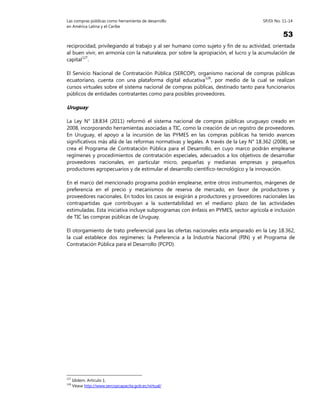 Las compras públicas como herramienta de desarrollo SP/Di No. 11-14
en América Latina y el Caribe
53
reciprocidad, privilegiando al trabajo y al ser humano como sujeto y fin de su actividad, orientada
al buen vivir, en armonía con la naturaleza, por sobre la apropiación, el lucro y la acumulación de
capital127
.
El Servicio Nacional de Contratación Pública (SERCOP), organismo nacional de compras públicas
ecuatoriano, cuenta con una plataforma digital educativa128
, por medio de la cual se realizan
cursos virtuales sobre el sistema nacional de compras públicas, destinado tanto para funcionarios
públicos de entidades contratantes como para posibles proveedores.
Uruguay
La Ley N° 18.834 (2011) reformó el sistema nacional de compras públicas uruguayo creado en
2008, incorporando herramientas asociadas a TIC, como la creación de un registro de proveedores.
En Uruguay, el apoyo a la incursión de las PYMES en las compras públicas ha tenido avances
significativos más allá de las reformas normativas y legales. A través de la Ley N° 18.362 (2008), se
crea el Programa de Contratación Pública para el Desarrollo, en cuyo marco podrán emplearse
regímenes y procedimientos de contratación especiales, adecuados a los objetivos de desarrollar
proveedores nacionales, en particular micro, pequeñas y medianas empresas y pequeños
productores agropecuarios y de estimular el desarrollo científico-tecnológico y la innovación.
En el marco del mencionado programa podrán emplearse, entre otros instrumentos, márgenes de
preferencia en el precio y mecanismos de reserva de mercado, en favor de productores y
proveedores nacionales. En todos los casos se exigirán a productores y proveedores nacionales las
contrapartidas que contribuyan a la sustentabilidad en el mediano plazo de las actividades
estimuladas. Esta iniciativa incluye subprogramas con énfasis en PYMES, sector agrícola e inclusión
de TIC las compras públicas de Uruguay.
El otorgamiento de trato preferencial para las ofertas nacionales esta amparado en la Ley 18.362,
la cual establece dos regímenes: la Preferencia a la Industria Nacional (PIN) y el Programa de
Contratación Pública para el Desarrollo (PCPD).
127
Idídem. Artículo 1.
128
Véase http://www.sercopcapacita.gob.ec/virtual/
 