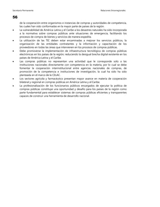 Secretaría Permanente Relaciones Intrarregionales
56
de la cooperación entre organismos e instancias de compras y autoridades de competencia,
las cuales han sido conformadas en la mayor parte de países de la región.
 La vulnerabilidad de América Latina y el Caribe a los desastres naturales ha sido incorporada
a la normativa sobre compras públicas ante situaciones de emergencia, facilitando los
procesos de compra de bienes y servicios de manera expedita.
 La utilización de las TIC deben estar encaminadas a mejorar los servicios públicos, la
organización de las entidades contratantes y la información y capacitación de los
proveedores en todas las áreas que intervienen en los procesos de compras públicas.
 Debe promoverse la implementación de infraestructura tecnológica de compras públicas
electrónicas en los países de la región; reduciendo la desigual brecha digital existente en los
países de América Latina y el Caribe.
 Las compras públicas no representan una actividad que le corresponde solo a las
instituciones nacionales directamente con competencia en la materia, por lo cual se debe
fomentar la cooperación interinstitucional entre agencias nacionales de compras, de
promoción de la competencia e instituciones de investigación, la cual ha sido ha sido
planteada en el marco de la CELAC.
 Los sectores agrícola y farmacéutico presentan mayor avance en materia de cooperación
bilateral y regional en compras públicas en América Latina y el Caribe.
 La profesionalización de los funcionarios públicos encargados de ejecutar la política de
compras públicas constituye una oportunidad y desafío para los países de la región como
parte fundamental para establecer sistemas de compras públicas eficientes y transparentes
capaces de construir una herramienta de desarrollo nacional.
 