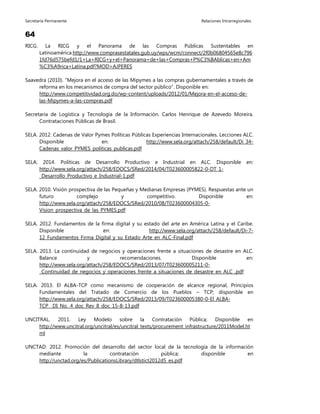 Secretaría Permanente Relaciones Intrarregionales
64
RICG. La RICG y el Panorama de las Compras Públicas Sustentables en
Latinoamérica.http://www.comprasestatales.gub.uy/wps/wcm/connect/2f0b06804565e8c796
1fd76d575befd1/1+La+RICG+y+el+Panorama+de+las+Compras+P%C3%BAblicas+en+Am
%C3%A9rica+Latina.pdf?MOD=AJPERES
Saavedra (2010). “Mejora en el acceso de las Mipymes a las compras gubernamentales a través de
reforma en los mecanismos de compra del sector público”. Disponible en:
http://www.competitividad.org.do/wp-content/uploads/2012/01/Mejora-en-el-acceso-de-
las-Mipymes-a-las-compras.pdf
Secretaría de Logística y Tecnología de la Información. Carlos Henrique de Azevedo Moreira.
Contrataciones Públicas de Brasil.
SELA. 2012. Cadenas de Valor Pymes Políticas Públicas Experiencias Internacionales. Lecciones ALC.
Disponible en: http://www.sela.org/attach/258/default/Di_34-
Cadenas_valor_PYMES_politicas_publicas.pdf
SELA. 2014. Políticas de Desarrollo Productivo e Industrial en ALC. Disponible en:
http://www.sela.org/attach/258/EDOCS/SRed/2014/04/T023600005822-0-DT_1-
_Desarrollo_Productivo_e_Industrial-1.pdf
SELA. 2010. Visión prospectiva de las Pequeñas y Medianas Empresas (PYMES). Respuestas ante un
futuro complejo y competitivo. Disponible en:
http://www.sela.org/attach/258/EDOCS/SRed/2010/08/T023600004305-0-
Vision_prospectiva_de_las_PYMES.pdf
SELA. 2012. Fundamentos de la firma digital y su estado del arte en América Latina y el Caribe.
Disponible en: http://www.sela.org/attach/258/default/Di-7-
12_Fundamentos_Firma_Digital_y_su_Estado_Arte_en_ALC-Final.pdf
SELA. 2013. La continuidad de negocios y operaciones frente a situaciones de desastre en ALC.
Balance y recomendaciones. Disponible en:
http://www.sela.org/attach/258/EDOCS/SRed/2013/07/T023600005211-0-
_Continuidad_de_negocios_y_operaciones_frente_a_situaciones_de_desastre_en_ALC_.pdf
SELA. 2013. El ALBA-TCP como mecanismo de cooperación de alcance regional, Principios
Fundamentales del Tratado de Comercio de los Pueblos – TCP; disponible en
http://www.sela.org/attach/258/EDOCS/SRed/2013/09/T023600005380-0-El_ALBA-
TCP__DI_No._4_doc_Rev_8_doc_15-8-13.pdf
UNCITRAL. 2011. Ley Modelo sobre la Contratación Pública; Disponible en
http://www.uncitral.org/uncitral/es/uncitral_texts/procurement_infrastructure/2011Model.ht
ml
UNCTAD. 2012. Promoción del desarrollo del sector local de la tecnología de la información
mediante la contratación pública; disponible en
http://unctad.org/es/PublicationsLibrary/dtlstict2012d5_es.pdf
 