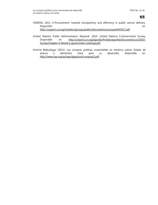 Las compras públicas como herramienta de desarrollo SP/Di No. 11-14
en América Latina y el Caribe
65
UNDESA. 2011. E-Procurement: towards transparency and efficiency in public service delivery.
Disponible en:
http://unpan1.un.org/intradoc/groups/public/documents/un/unpan047627.pdf
United Nations Public Administration Network .2010. United Nations E-Government Survey;
Disponible en http://unpan3.un.org/egovkb/Portals/egovkb/Documents/un/2010-
Survey/Chapter-4-World-e-government-rankings.pdf
Victoria Beláustegui (2011). Las compras públicas sustentables en América Latina. Estado de
avance y elementos clave para su desarrollo; disponible en:
http://www.oas.org/es/sap/dgpe/pub/compras2.pdf
 