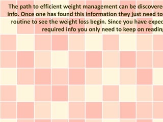 The path to efficient weight management can be discovered
info. Once one has found this information they just need to
  routine to see the weight loss begin. Since you have exped
              required info you only need to keep on reading
 
