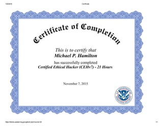 1/22/2016 Certificate
https://fedvte.usalearning.gov/getcert.php?course=20 1/1
This is to certify that
Michael P. Hamilton
has successfully completed
Certified Ethical Hacker (CEHv7) ­ 21 Hours 
November 7, 2015
 