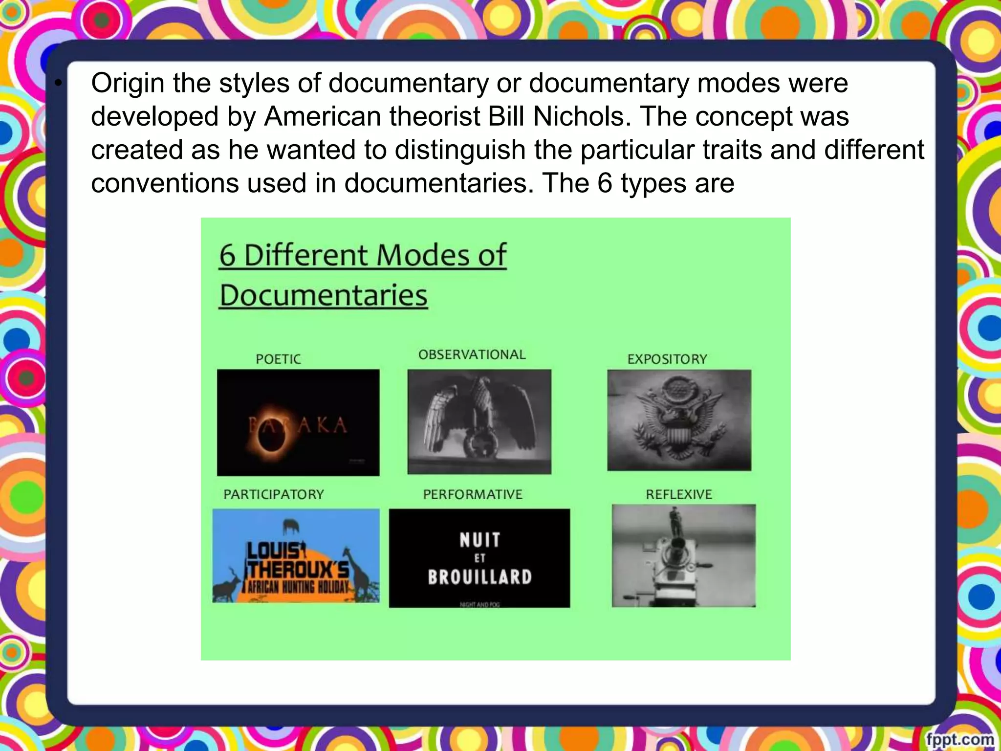• Origin the styles of documentary or documentary modes were
developed by American theorist Bill Nichols. The concept was
created as he wanted to distinguish the particular traits and different
conventions used in documentaries. The 6 types are
 