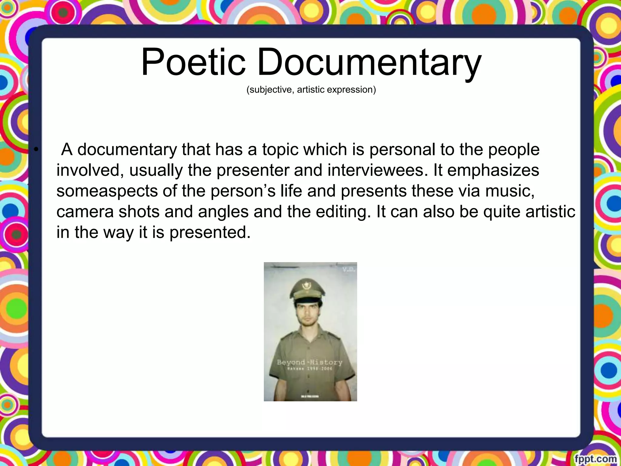 Poetic Documentary(subjective, artistic expression)
• A documentary that has a topic which is personal to the people
involved, usually the presenter and interviewees. It emphasizes
someaspects of the person’s life and presents these via music,
camera shots and angles and the editing. It can also be quite artistic
in the way it is presented.
 