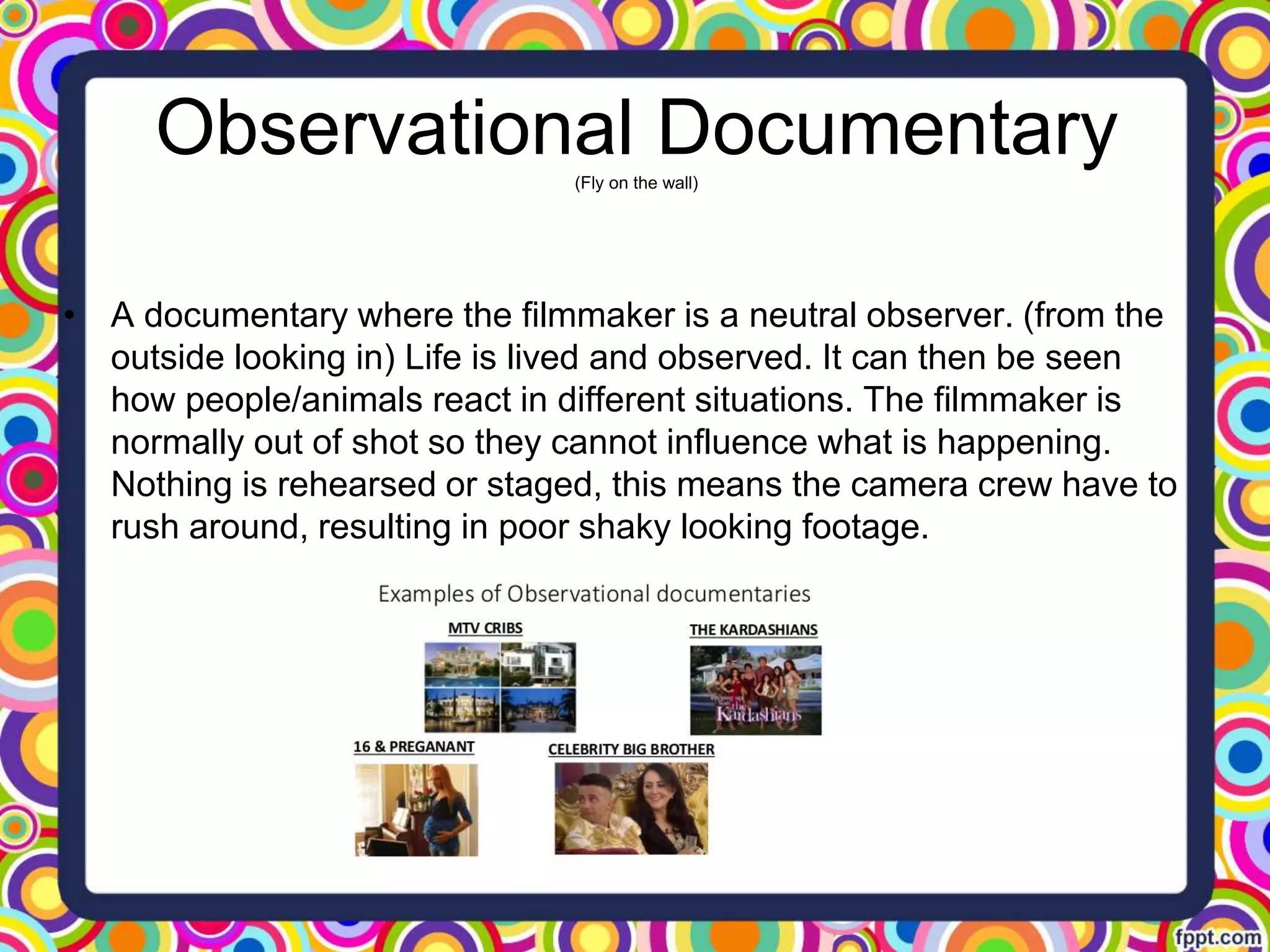 • A documentary where the filmmaker is a neutral observer. (from the
outside looking in) Life is lived and observed. It can then be seen
how people/animals react in different situations. The filmmaker is
normally out of shot so they cannot influence what is happening.
Nothing is rehearsed or staged, this means the camera crew have to
rush around, resulting in poor shaky looking footage.
Observational Documentary(Fly on the wall)
 