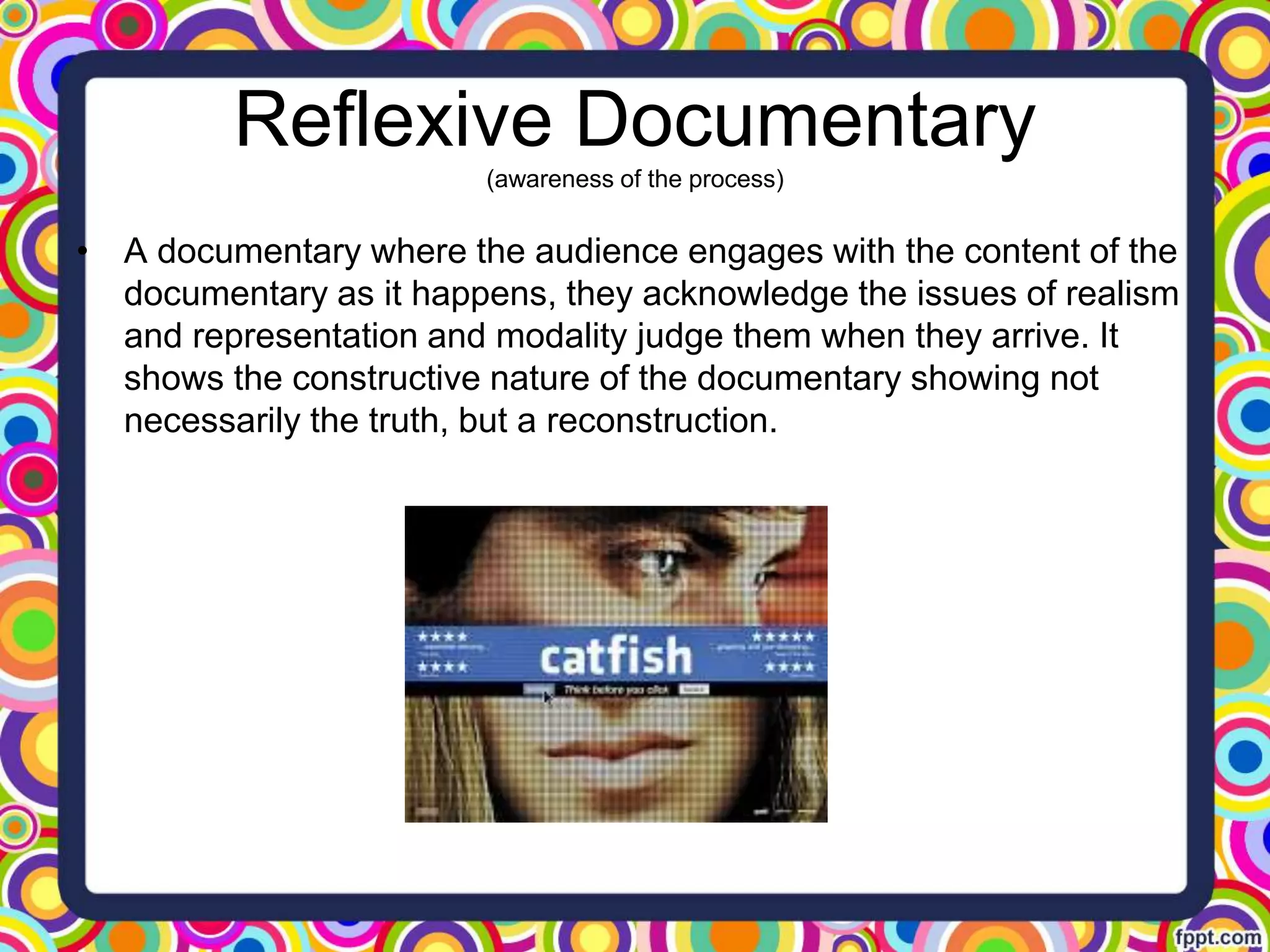 Reflexive Documentary
(awareness of the process)
• A documentary where the audience engages with the content of the
documentary as it happens, they acknowledge the issues of realism
and representation and modality judge them when they arrive. It
shows the constructive nature of the documentary showing not
necessarily the truth, but a reconstruction.
 