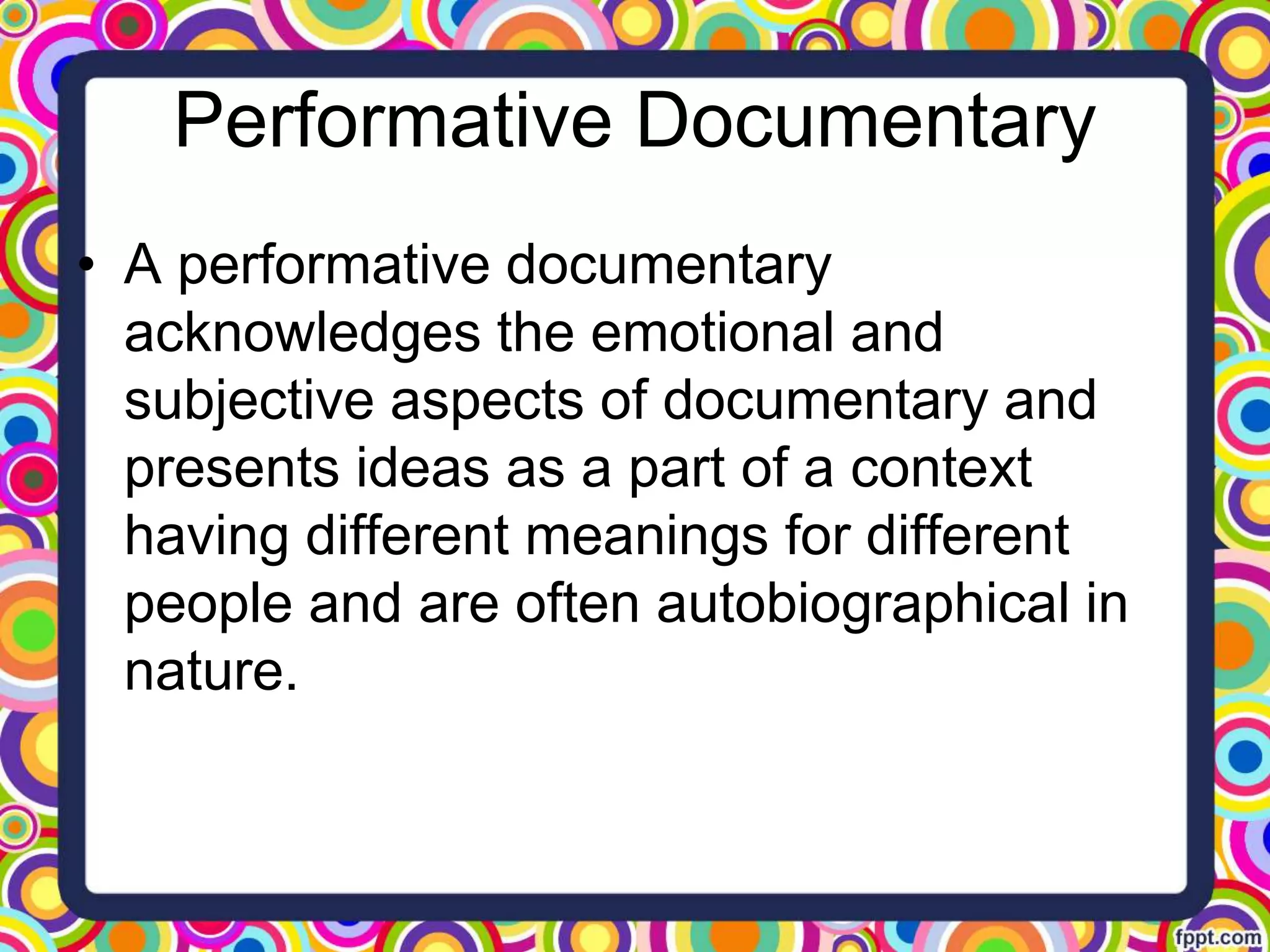 Performative Documentary
• A performative documentary
acknowledges the emotional and
subjective aspects of documentary and
presents ideas as a part of a context
having different meanings for different
people and are often autobiographical in
nature.
 