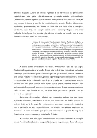 educando Espectro Autista em classes regulares e da necessidade de profissionais
especializados para apoiar educacionalmente, prestando atenção individualizada,
contribuindo para que a pessoa com transtorno acompanhe as atividades realizadas por
seus colegas de turma, e sem dúvida constitui um dos grandes desafios educacionais
atualmente, primeiramente por romper de uma vez por todas com a concepção
utilitarista com as etapas da educação escolar nacional e em segundo por condicionar a
melhoria da qualidade dos serviços educacionais prestados de maneira que a tríade
formativa se efetive como sua conseqüência.

                         No caso de pessoas com Transtorno com Espectro Autista em condições de
                        freqüentar a escola regular, a Rede Municipal de Ensino providenciará a
                        contratação de orientadores pedagógicos, com especialização no atendimento
                        de portadores com espectro autista visando. [...] garantir apoio educacional
                        especializado e atenção individualizada, contribuindo para que a pessoa com
                        Transtorno com Espectro Autista acompanhe as atividades realizadas por seus
                        colegas de turma; […] garantir estrutura (salas adaptadas e/ou com menor
                        número de alunos) de pessoal (mediadores e/ou facilitadores pedagógicos) e
                        de materiais escolares adaptados às necessidades educacionais especiais das
                        pessoas com Transtorno com Espectro Autista. (Decreto nº0687)



       A escola como socializadora da massa populacional, tem em seu papel,
fundamental importância na evolução de um país, e dentro do contexto de inclusão a
escola que pretende educar para a cidadania precisa, por exemplo, ensinar a conviver
com justiça, respeito e solidariedade, praticar a participação democrática efetiva, ensinar
o compromisso com a liberdade, dar lições a respeito da responsabilidade com os
deveres e da luta pelos direitos, entre alguns outros pontos, também praticar o que
ensina com todos os envolvidos no processo educativo, mas de que maneira uma escola
pode exercer estas funções se ela não esta hábil para receber pessoas com de
necessidades especiais?
        Programas de pesquisas voltados para educandos autistas têm sido pouco
explorado atualmente, dificultando o auxílio aos professores em âmbito escolar. Os
autistas fazem parte do grupo de pessoas com necessidades educacionais especiais e
para a promoção de seu desenvolvimento, de maneira que possam contribuir na
construção de uma sociedade que possa ser transformada a partir do respeito à
diversidade e garanta o acesso e a participação de todos.

       A Educação tem um papel importantíssimo no desenvolvimento de qualquer
pessoa. As atividades educativas têm por objetivo geral proporcionar o desenvolvimento
 
