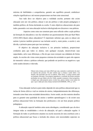 máximo de habilidades e competências, garantir um equilíbrio pessoal, estabelecer
relações significativas e até mesmo proporcionar um bem estar emocional.
        Isso tudo deve ser objetivo para a realidade escolar, portanto não existe
educação sem um viés político, educar é um ato político e todo projeto pedagógico é
também político, de forma declarada ou oculta. E estes objetivos educacionais são para
todos, passando a ser uma educação inclusiva ideologizada nos discursos e nas práticas.
              Aspectos como estes nos remetem para uma reflexão sobre a ação política
da formação de educadores e nos faz relembrar um questionamento feito por Karl Marx
(1818-1883) Quem educa educadores? É importante salientar que, para se educar um
autista é preciso também promover sua inclusão social e, neste ponto, a escola é, sem
dúvida, o primeiro passo para que isso aconteça.
       O objetivo da educação inclusiva é, em primeira instância, proporcionar
condições para que todos os alunos, sem qualquer exceção, desenvolvam suas
capacidades, salvo suas diferenças, a fim de que esses exerçam sua cidadania de forma
ampla. As escolas são vistas como pequenos sistemas da sociedade os quais são capazes
de transmitir valores e práticas culturais, que podendo ser positivos ou negativos e que
serão usados durante a vida toda.


                       Educar uma criança, por mais difícil que seja, aumenta o sentimento de amor
                       na maioria das pessoas. Os pais sentem que a criança é parte deles e da
                       família, não querendo que ela vá embora. Além disso, a criança autista pode
                       ser bastante cativante e sua própria impotência e confusão faz brotar emoções
                       profundas nos que lidam com ela. Então, quando começam a fazer progresso,
                       a alegria que cada pequeno passo avante traz, parece muitas vezes maior do
                       que o que é dado por uma criança normal (GAUDERER, 1985, p. 127).



       Uma educação inclusiva para todos depende de uma política educacional que os
inclua de forma efetiva e real no sistema de ensino, independentemente das diferenças,
tomando como base uma sociedade democrática. Assim sendo, um dos maiores desafios
para se garantir uma qualidade de ensino e também aprendizagem é o de existir essa
política educacional forte na formação dos professores e de um bom projeto político
pedagógico.
       A educação especial também entra nesta abordagem, considerando que ela deve
integrar todas as modalidades e níveis da educação, tal qual a educação regular. A
formação de todos os professores atuantes na escola necessita de uma coerência com a
política educacional que busca a inclusão dos alunos com necessidades especiais no
 