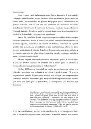 ensino regular.
       Logo pensar a escola inclusiva nos remete buscar alternativas de diferenciação
pedagógica, possibilitando a todos o direito social de aprendizagem. Assim, requer, da
mesma forma, a transformação das práticas pedagógicas quando dimensionadas em
práticas avaliativas, afim de que estas não constituam um mecanismo de seleção
classificatório na fabricação de sucessos e de fracassos escolares, mas possibilitem a
orientação da prática docente, na tentativa constante de aprimorar as práticas educativas
e reduzir as desigualdades e os preconceitos pedagógicos.
       Diante das resistências de toda ordem que sempre se antepõem às iniciativas de
resolver o problema da política de inclusão das pessoas com necessidades especiais nas
escolares regulares, é inevitável, ao concluir este trabalho, a retomada da seguinte
questão: trata-se, mesmo, de um problema ao qual toda tentativa de solução não passa
de mera utopia diante da situação de pobreza de nosso país, com tantas carências e
necessidades nas áreas de infra-estrutura, segurança, trabalho e emprego, assistência
social e desenvolvimento cultural?
       De fato, surgiram diversas objeções tendo em comum a questão da inviabilidade,
à vista dos recursos escassos em contraste com a imensa gama de carências e
necessidades. Em suma, a famosa tese do “cobertor curto”.
       Saviani (2009) com a propriedade de alguém que acompanhou e militou pela
educação e contribuiu para a elaboração do projeto original da nova LDB relata a
necessidade de garantias de direitos educacionais mais efetivos, com uma proposta de
certo modo enunciada ironicamente, pelo desejo de cobrar aos portadores desse discurso
que extrai com certo grau de radicalidade, as conseqüências dos discursos hoje
dominante:


                       Consideremos o reconhecimento consensual de que vivemos na sociedade do
                       conhecimento; de que nesse tipo de sociedade a educação formal é a chave
                       sem a qual todas as portas tendem a ser fechadas. Sem essas chaves os
                       indivíduos ficam excluídos […]. Assumamos, pois, esse consenso, o que
                       implicará eleger a educação como fator estratégico de desenvolvimento do
                       país, será o investimento maciço na Educação [...] e arcar com os programas
                       sociais destinados aos agora reduzidos grupos de não incluídos nesse
                       processo de desenvolvimento geral do país. E claro, será resolvido também o
                       problema de qualidade de educação. (SAVIANI, 2009, p.323)


A raiz das dificuldades está na política educacional que não se efetiva enquanto solução
para as necessidades dos educandos e educadores. As medidas tomadas pelo governo,
 