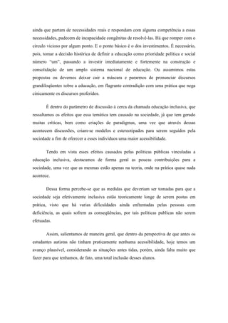 ainda que partam de necessidades reais e respondam com alguma competência a essas
necessidades, padecem de incapacidade congênitas de resolvê-las. Há que romper com o
circulo vicioso por algum ponto. E o ponto básico é o dos investimentos. É necessário,
pois, tomar a decisão histórica de definir a educação como prioridade política e social
número “um”, passando a investir imediatamente e fortemente na construção e
consolidação de um amplo sistema nacional de educação. Ou assumimos estas
propostas ou devemos deixar cair a máscara e pararmos de pronunciar discursos
grandiloqüentes sobre a educação, em flagrante contradição com uma prática que nega
cinicamente os discursos proferidos.

       É dentro do parâmetro de discussão à cerca da chamada educação inclusiva, que
ressaltamos os efeitos que essa temática tem causado na sociedade, já que tem gerado
muitas críticas, bem como criações de paradigmas, uma vez que através dessas
acontecem discussões, criam-se modelos e estereotipados para serem seguidos pela
sociedade a fim de oferecer a esses indivíduos uma maior acessibilidade.

       Tendo em vista esses efeitos causados pelas políticas públicas vinculadas a
educação inclusiva, destacamos de forma geral as poucas contribuições para a
sociedade, uma vez que as mesmas estão apenas na teoria, onde na prática quase nada
acontece.

       Dessa forma percebe-se que as medidas que deveriam ser tomadas para que a
sociedade seja efetivamente inclusiva estão teoricamente longe de serem postas em
prática, visto que há varias dificuldades ainda enfrentadas pelas pessoas com
deficiência, as quais sofrem as conseqüências, por tais políticas publicas não serem
efetuadas.

       Assim, salientamos de maneira geral, que dentro da perspectiva de que antes os
estudantes autistas não tinham praticamente nenhuma acessibilidade, hoje temos um
avanço plausível, considerando as situações antes tidas, porém, ainda falta muito que
fazer para que tenhamos, de fato, uma total inclusão desses alunos.
 