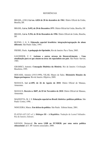 REFERÊNCIAS


BRASIL, (1961) Lei no. 4.024 de 20 de dezembro de 1961. Diário Oficial da União,
Brasília, DF.

BRASIL, Lei n. 5.692, de 20 de Dezembro 1971. Diário Oficial da União, Brasília, DF.

BRASIL, Lei n. 9.394, de 20 de Dezembro de 1996. Diário Oficial da União, Brasília,
DF.

BUENO, J. G. S. Educação especial brasileira: integração/segregação do aluno
diferente. São Paulo: Educ, 1993.

FREIRE, Paulo. A pedagogia do Oprimido, Rio de Janeiro: Paz e Terra, 2005.

GAUDERER, E C. Autismo e outros atrasos do Desenvolvimento – Uma
atualização para os que atuam na área: do especialista aos pais. São Paulo: Sarvier,
1985.

GRAMSCI, Antonio. Concepção Dialética da História. Rio de Janeiro: Civilização
Brasileira, 1995.

HOUAISS, Antonio (1915-1999), VILAR, Mauro de Sales. Dicionário Houaiss da
língua portuguesa. Rio de Janeiro. Objetiva, 2009.

MANAUS, Lei n.1495, de 26 de Agosto de 2010. Diário Oficial de Manaus,
Amazonas.

MANAUS, Decreto n. 0687, de 03 de Novembro de 2010. Diário Oficial de Manaus,
Amazonas.

MAZZOTTA, M. J. S. Educação especial no Brasil: história e políticas públicas. São
Paulo: Cortez, 1996. .

NOGUEIRA, Marco. Em defesa da política. São Paulo: Editora Senac, 2001.


PLATÃO (427-347 a.C.). Diálogos III – A República. Tradução de Leonel Vallandro.
Rio de Janeiro, Ediouro.


SAVIANI, Dermeval. Da nova LDB ao FUNDEB: por uma outra política
educacional. ed 3. SP: Autores associados. 2008.
 