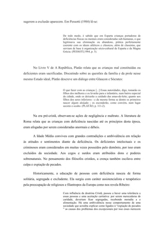 sugerem a exclusão aparecem. Em Pessotti (1984) lê-se:



                               De todo modo, é sabido que em Esparta crianças portadoras de
                               deficiências físicas ou mentais eram consideradas sub-humanas, o que
                               legitimava sua eliminação ou abandono, prática perfeitamente
                               coerente com os ideais atléticos e clássicos, além de classistas, que
                               serviam de base à organização sócio-cultural de Esparta e da Magna
                               Grécia. (PESSOTI,1984, p. 3).




       No Livro V de A República, Platão relata que as crianças mal constituídas ou
deficientes eram sacrificadas. Discutindo sobre as questões da família e da prole nesse
mesmo Estado ideal, Platão descreve um diálogo entre Glaucon e Sócrates:


                               O que fazer com as crianças [...] Essas autoridades, digo, tomarão os
                               filhos dos melhores e os levarão para o infantário, num bairro especial
                               da cidade, onde os deixarão a cuidado das amas-de-leite; quanto aos
                               filhos dos seres inferiores - e da mesma forma se dentre os primeiros
                               nascer algum aleijado - os esconderão, como convém, num lugar
                               secreto e oculto. (PLATÃO, p. 111-2).


       Na era pré-cristã, observam-se ações de negligência e maltrato. A literatura de
Roma relata que as crianças com deficiência nascidas até os princípios desta época,
eram afogadas por serem consideradas anormais e débeis.

       A Idade Média conviveu com grandes contradições e ambivalência em relação
às atitudes e sentimentos diante da deficiência. Os deficientes intelectuais e os
criminosos eram considerados em muitas vezes possuídos pelo demônio, por isso eram
excluídos da sociedade. Aos cegos e surdos eram atribuídos dons e poderes
sobrenaturais. No pensamento dos filósofos cristãos, a crença também oscilava entre
culpa e expiação de pecados.

       Historicamente, a educação de pessoas com deficiência nasceu de forma
solitária, segregada e excludente. Ela surgiu com caráter assistencialista e terapêutico
pela preocupação de religiosos e filantropos da Europa como nos revela Ribeiro:

                               Com influência da doutrina Cristã, passou a haver uma tolerância a
                               essas pessoas e uma aceitação caritativa: por serem merecedoras de
                               caridade, deveriam ficar segregadas, recebendo moradia a e
                               alimentação. Há uma ambivalência nesse comportamento de uma
                               sociedade que acredita explicar como ligados à “expiação de pecados
                               ” as causas dos problemas dos excepcionais por isso esses merecem
 