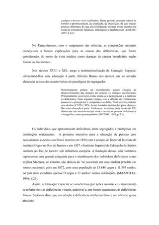 castigos e devem viver confinados. Desse período constam relatos de
                              torturas e promiscuidade, da crueldade, da inquisição, da qual muitas
                              pessoas diferentes do que era considerado normal forma vítimas por
                              conta de concepções fanáticas, mitológicas e tendenciosas (RIBEIRO
                              2003, p 42).



       No Renascimento, com o surgimento das ciências, as concepções racionais
começavam a buscar explicações para as causas das deficiências, que foram
considerados do ponto de vista médico como doenças de caráter hereditário, males
físicos ou intelectuais.

       Nos séculos XVIII e XIX, surge a institucionalização da Educação Especial,
oferecendo-lhes uma educação à parte. Silveira Bueno nos mostra que as atitudes
elencadas acima são características do paradigma da segregação:

                              Historicamente podem ser reconhecidos quatro estágios de
                              desenvolvimento das atitudes em relação às crianças excepcionais.
                              Primeiramente, na era pré-cristã, tendia-se a negligenciar e a maltratar
                              os deficientes. Num segundo estágio, com a difusão do cristianismo,
                              passou-se a protegê-los e compadecer-se deles. Num terceiro período,
                              nos séculos X VIII e XIX, foram fundadas instituições para oferecer-
                              lhes uma educação à parte. Finalmente, na última parte do século XX,
                              observa-se um movimento que tende a aceitar as pessoas deficientes e
                              a integrá-las, tanto quanto possível (BUENO, 1993, p. 55).




       Os indivíduos que apresentavam deficiência eram segregados e protegidos em
instituições residenciais.   A primeira iniciativa para a educação de pessoas com
necessidades especiais no Brasil ocorreu em 1854 com a criação do Imperial Instituto de
meninos Cegos no Rio de Janeiro e em 1857 o Instituto Imperial de Educação de Surdos
também no Rio de Janeiro sob influência européia. A fundação desses dois Institutos
representou uma grande conquista para o atendimento dos indivíduos deficientes como
explica Mazzota, no entanto, não deixou de “se constituir em uma medida precária em
termos nacionais, pois em 1872, com uma população de 15.848 cegos e 11.595 surdos,
no país eram atendidos apenas 35 cegos e 17 surdos” nestas instituições. (MAZZOTTA,
1996, p.29).
       Assim, a Educação Especial se caracterizou por ações isoladas e o atendimento
se referiu mais às deficiências visuais, auditivas e, em menor quantidade, às deficiências
físicas. Podemos dizer que em relação à deficiência intelectual houve um silêncio quase
absoluto.
 