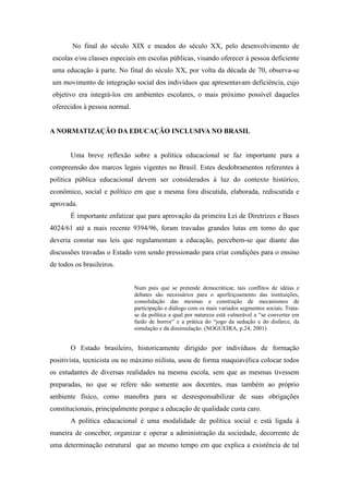 No final do século XIX e meados do século XX, pelo desenvolvimento de
escolas e/ou classes especiais em escolas públicas, visando oferecer à pessoa deficiente
uma educação à parte. No final do século XX, por volta da década de 70, observa-se
um movimento de integração social dos indivíduos que apresentavam deficiência, cujo
objetivo era integrá-los em ambientes escolares, o mais próximo possível daqueles
oferecidos à pessoa normal.


A NORMATIZAÇÃO DA EDUCAÇÃO INCLUSIVA NO BRASIL


       Uma breve reflexão sobre a política educacional se faz importante para a
compreensão dos marcos legais vigentes no Brasil. Estes desdobramentos referentes à
política pública educacional devem ser considerados à luz do contexto histórico,
econômico, social e político em que a mesma fora discutida, elaborada, rediscutida e
aprovada.
       É importante enfatizar que para aprovação da primeira Lei de Diretrizes e Bases
4024/61 até a mais recente 9394/96, foram travadas grandes lutas em torno do que
deveria constar nas leis que regulamentam a educação, percebem-se que diante das
discussões travadas o Estado vem sendo pressionado para criar condições para o ensino
de todos os brasileiros.


                              Num país que se pretende democráticar, tais conflitos de idéias e
                              debates são necessários para o aperfeiçoamento das instituições,
                              consolidação das mesmas e construção de mecanismos de
                              participação e diálogo com os mais variados segmentos sociais. Trata-
                              se da política a qual por natureza está vulnerável a “se converter em
                              fardo de horror” e a prática do “jogo da sedução e do disfarce, da
                              simulação e da dissimulação. (NOGUEIRA, p.24, 2001)


       O Estado brasileiro, historicamente dirigido por indivíduos de formação
positivista, tecnicista ou no máximo niilista, usou de forma maquiavélica colocar todos
os estudantes de diversas realidades na mesma escola, sem que as mesmas tivessem
preparadas, no que se refere não somente aos docentes, mas também ao próprio
ambiente físico, como manobra para se desresponsabilizar de suas obrigações
constitucionais, principalmente porque a educação de qualidade custa caro.
       A política educacional é uma modalidade de política social e está ligada à
maneira de conceber, organizar e operar a administração da sociedade, decorrente de
uma determinação estrutural que ao mesmo tempo em que explica a existência de tal
 