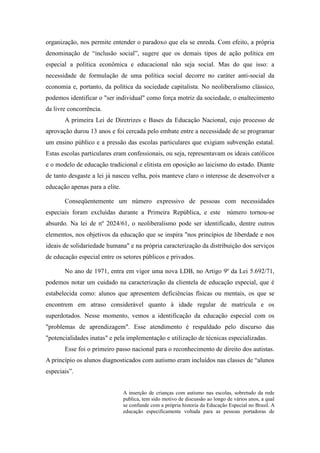 organização, nos permite entender o paradoxo que ela se enreda. Com efeito, a própria
denominação de “inclusão social”, sugere que os demais tipos de ação política em
especial a política econômica e educacional não seja social. Mas do que isso: a
necessidade de formulação de uma política social decorre no caráter anti-social da
economia e, portanto, da política da sociedade capitalista. No neoliberalismo clássico,
podemos identificar o "ser individual" como força motriz da sociedade, o enaltecimento
da livre concorrência.
       A primeira Lei de Diretrizes e Bases da Educação Nacional, cujo processo de
aprovação durou 13 anos e foi cercada pelo embate entre a necessidade de se programar
um ensino público e a pressão das escolas particulares que exigiam subvenção estatal.
Estas escolas particulares eram confessionais, ou seja, representavam os ideais católicos
e o modelo de educação tradicional e elitista em oposição ao laicismo do estado. Diante
de tanto desgaste a lei já nasceu velha, pois manteve claro o interesse de desenvolver a
educação apenas para a elite.

       Conseqüentemente um número expressivo de pessoas com necessidades
especiais foram excluídas durante a Primeira República, e este                 número tornou-se
absurdo. Na lei de nº 2024/61, o neoliberalismo pode ser identificado, dentre outros
elementos, nos objetivos da educação que se inspira "nos princípios de liberdade e nos
ideais de solidariedade humana" e na própria caracterização da distribuição dos serviços
de educação especial entre os setores públicos e privados.

       No ano de 1971, entra em vigor uma nova LDB, no Artigo 9º da Lei 5.692/71,
podemos notar um cuidado na caracterização da clientela de educação especial, que é
estabelecida como: alunos que apresentem deficiências físicas ou mentais, os que se
encontrem em atraso considerável quanto à idade regular de matrícula e os
superdotados. Nesse momento, vemos a identificação da educação especial com os
"problemas de aprendizagem". Esse atendimento é respaldado pelo discurso das
"potencialidades inatas" e pela implementação e utilização de técnicas especializadas.
       Esse foi o primeiro passo nacional para o reconhecimento de direito dos autistas.
A princípio os alunos diagnosticados com autismo eram incluídos nas classes de “alunos
especiais”.


                                A inserção de crianças com autismo nas escolas, sobretudo da rede
                                publica, tem sido motivo de discussão ao longo de vários anos, a qual
                                se confunde com a própria historia da Educação Especial no Brasil. A
                                educação especificamente voltada para as pessoas portadoras de
 