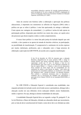 necessidades educativas especiais foi iniciada institucionalmente a
                              partir da década de 70, com a criação da CENESP e implantação de
                              setores de Educação Especial nas Secretarias Estaduais de Educação
                              Especiais. (SUPLINO, p.15, 2007)



       Antes de concluir este histórico sobre a elaboração e aprovação das políticas
educacionais, é importante nos remetermos às reflexões de Nogueira (2001) sobre a
política em que se refere à política: é uma luta apaixonada, de entrega e dedicação.
Como aposta nas vantagens da comunidade [...] a política é acima de tudo oposta na
participação política: disposição para interferir nos rumos das coisas, ser sujeito ativo
dos processos que dizem respeito a todos e a todos comprometerem.

       O nosso fazer político é a nossa luta pela justiça da inclusão daquele que está
excluído, e deve pautar-se na aposta da tomada de decisões coletivas, na participação,
na possibilidade de transformação. É compreensível o sentimento de revolta expresso
por muitos intelectuais, professores, pais e educandos com o longo processo de
elaboração e aprovação da LDB 9394/96, de acordo com a seguinte manifestação:



                              O dia 20 de dezembro de 1996 foi marcante para a educação
                              Brasileira. Despedimo-nos de nossa primeira LDB, a antiga lei
                              Federal 4024/61 que mesmo reformada algumas vezes orientou a
                              organização escolar por 35 anos. Já passava a hora de nos
                              desvencilharmos dela, bem como as suas alterações produzidas no
                              bojo do regime Militar […]. Todavia, o alívio de nos destacarmos
                              desse conjunto de textos legais não foi acompanhado por um
                              sentimento de euforia e nem mesmo de alegria – pelo menos por
                              grande parte da comunidade acadêmica- ao recebermos a nova LDB
                              que inaugurava outro período da história da educação brasileira.
                              Pelo contrário o sentimento dominante entre os educadores e
                              estudantes que se envolveram nos trabalhos que antecederam a
                              aprovação da lei Federal 9394/96 foi de frustração.(NOGUEIRA, p
                              28, 2001).



       Na LDB 9394/96 a Educação Especial é considerada uma modalidade, mas
enquanto princípio de inclusão social, envolvendo acesso e permanência, abrange toda a
educação escolar em seus diferentes níveis (educação infantil, ensino fundamental,
médio e superior). Ou seja, abrange as demais modalidades de educação.

       A modalidade Educação Especial deve ser segundo o artigo 58, parágrafo 3º, da
Lei de Diretrizes e Bases da Educação, ofertada aos educandos desde que necessitarem,
pois se trata de dever constitucional do Estado e como dever deve ser ofertada nas redes
 