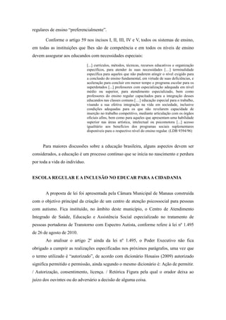 regulares de ensino “preferencialmente”.

       Conforme o artigo 59 nos incisos I, II, III, IV e V, todos os sistemas de ensino,
em todas as instituições que lhes são de competência e em todos os níveis de ensino
devem assegurar aos educandos com necessidades especiais:

                                [...] currículos, métodos, técnicas, recursos educativos e organização
                                específicos, para atender às suas necessidades […] terminalidade
                                específica para aqueles que não puderem atingir o nível exigido para
                                a conclusão do ensino fundamental, em virtude de suas deficiências, e
                                aceleração para concluir em menor tempo o programa escolar para os
                                superdotados [...] professores com especialização adequada em nível
                                médio ou superior, para atendimento especializado, bem como
                                professores do ensino regular capacitados para a integração desses
                                educandos nas classes comuns […] educação especial para o trabalho,
                                visando a sua efetiva integração na vida em sociedade, inclusive
                                condições adequadas para os que não revelarem capacidade de
                                inserção no trabalho competitivo, mediante articulação com os órgãos
                                oficiais afins, bem como para aqueles que apresentam uma habilidade
                                superior nas áreas artística, intelectual ou psicomotora [...] acesso
                                igualitário aos benefícios dos programas sociais suplementares
                                disponíveis para o respectivo nível do ensino regular. (LDB 9394/96)



     Para maiores discussões sobre a educação brasileira, alguns aspectos devem ser
considerados, a educação é um processo contínuo que se inicia no nascimento e perdura
por toda a vida do indivíduo.


ESCOLA REGULAR E A INCLUSÃO NO EDUCAR PARA A CIDADANIA


       A proposta de lei foi apresentada pela Câmara Municipal de Manaus construída
com o objetivo principal da criação de um centro de atenção psicossocial para pessoas
com autismo. Fica instituído, no âmbito deste município, o Centro de Atendimento
Integrado de Saúde, Educação e Assistência Social especializado no tratamento de
pessoas portadoras de Transtorno com Espectro Autista, conforme refere à lei nº 1.495
de 26 de agosto de 2010.
       Ao analisar o artigo 2º ainda da lei nº 1.495, o Poder Executivo não fica
obrigado a cumprir as realizações especificadas nos próximos parágrafos, uma vez que
o termo utilizado é “autorizado”, de acordo com dicionário Houaiss (2009) autorizado
significa permitido e permissão, ainda segundo o mesmo dicionário é: Ação de permitir.
/ Autorização, consentimento, licença. / Retórica Figura pela qual o orador deixa ao
juízo dos ouvintes ou do adversário a decisão de alguma coisa.
 