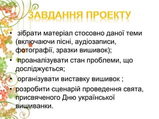 • зібрати матеріал стосовно даної теми
(включаючи пісні, аудіозаписи,
фотографії, зразки вишивок);
• проаналізувати стан проблеми, що
досліджується;
• організувати виставку вишивок ;
• розробити сценарій проведення свята,
присвяченого Дню української
вишиванки.
 