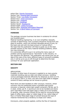 ection One: Gravity Conveyors
Section Two: Powered Belt Conveyors
Section Three: Live Roller Conveyors
Section Four: Chain Conveyors
Section Five: Supports
Section Six: Couplings
Section Seven: Accessories
Section Eight: Useful Formulas
Section Nine: Essential Information Required
Section Ten: A Brief History of Conveyor
FORWARD
The package conveyor business has been in existence for almost
one hundred years.
Material handling engineering, in an over-simplified, basically,
consists of determining "how a product should be moved from one
place to another, within the shortest allowable period of time, for
the least cost and with the least amount of manual effort".
We hope that this publication will help to guide you to the best
possible solution to the many material handling problems, which
you may encounter.
It is extremely difficult to put in to writing the many years of
problem solving experienced by "old-timers" in this industry, no
two solutions are identical. This publication will merely give you an
idea of the uses of the many different types of conveyors available,
and, it will be up to you to sift through to determine the best
conveyor for your particular application.
SECTION ONE
GRAVITY
APPLICATION
Probably no other type of conveyor is applied to so many gravity
materials handling uses as roller and wheel conveyor, handling
various packaged materials efficiently for distances as short as 2 ft.
or as long as 100 ft. or more. Any item from light bulbs to bagged
cement to heavy castings can be moved on gravity.
Most items are best handled on roller conveyor, however, wheel
conveyor may be substituted where a portable type gravity
conveyor is required, where light weight containers (38 lbs. per ft.
in steel, 18 lbs. per ft. in aluminum) are to be handled and where
semi-rigid filled multi-wall paper bags or bales are to be handled.
In general, roller conveyor should not be used for conveying burlap
bags of coffee beans, paper or cotton bags of rice, cotton bags of
flour or freshly filled paper bags of cement because the type of
material mentioned has a tendency to drape over rollers.
Conveyors, when properly applied, confine the flow of materials
 