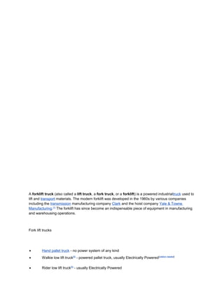 A forklift truck (also called a lift truck, a fork truck, or a forklift) is a powered industrialtruck used to
lift and transport materials. The modern forklift was developed in the 1960s by various companies
including the transmission manufacturing company Clark and the hoist company Yale & Towne
Manufacturing.[1]
The forklift has since become an indispensable piece of equipment in manufacturing
and warehousing operations.
Fork lift trucks
• Hand pallet truck - no power system of any kind
• Walkie low lift truck[5]
- powered pallet truck, usually Electrically Powered[citation needed]
• Rider low lift truck[5]
- usually Electrically Powered
 