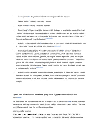 • Towing tractor[5]
- Maybe Internal Combustion Engine or Electric Powered
• Walkie stacker[5]
- usually Electrically Powered
• Rider stacker[5]
- usually Electrically Powered
• Reach truck [5]
- Variant on a Rider Stacker forklift, designed for small aisles, usually Electrically
Powered, named because the forks can extend to reach the load. There are two variants, moving
carriage, which are common in North America, and moving mast which are common in the rest of
the world, and generally regarded as safer[citation needed]
• Electric Counterbalanced truck[5]
- comes in Stand on End Control, Stand on Center Control, and
Sit Down Center Control, which is the most numerous[citation needed]
• Internal Combustion Engine Powered Counterbalanced Forklift[5]
- comes in Stand on End
Control, Stand on Center Control, and Sit Down Center Control, which is the most numerous.
Engines may be diesel, kerosene, gasoline, natural gas, butane, or propane fueled, and may be
either Two Stroke Spark Ignition, Four Stroke Spark Ignition (common), Two Stroke Compression
Ignition, and Four Stroke Compression Ignition (common). North American Engines come with
advanced emission control systems. Forklifts built in countries like Iran or Russia will typically have
no emission control systems.[citation needed]
• Electric Forklifts - Powered by lead-acid batteries, several types of forklifts are electric: cushion
tire forklifts, scissor lifts, order pickers, stackers, reach trucks and pallet jacks. Electric forklifts are
primarily used indoors on flat, even surfaces. Electric forklift batteries last 6 consecutive hours or
througho
A pallet jack, also known as a pallet truck, pump truck, or jigger is a tool used to lift and
move pallets.
The front wheels are mounted inside the end of the forks, and as the hydraulic jack is raised, the forks
are separated vertically from the front wheels, forcing the load upward until it clears the floor. The pallet
is only lifted enough to clear the floor for subsequent tras
Safe workload of wire rea
WIRE ROPE SAFE WORKING LOADThe term safe working load (SWL) of wire
ropemeans the load that can be applied and still obtain themost efficient service
 