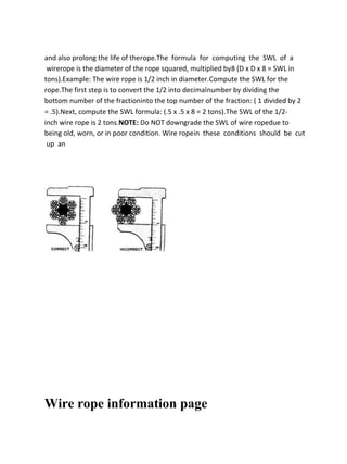 and also prolong the life of therope.The formula for computing the SWL of a
wirerope is the diameter of the rope squared, multiplied by8 (D x D x 8 = SWL in
tons).Example: The wire rope is 1/2 inch in diameter.Compute the SWL for the
rope.The first step is to convert the 1/2 into decimalnumber by dividing the
bottom number of the fractioninto the top number of the fraction: ( 1 divided by 2
= .5).Next, compute the SWL formula: (.5 x .5 x 8 = 2 tons).The SWL of the 1/2-
inch wire rope is 2 tons.NOTE: Do NOT downgrade the SWL of wire ropedue to
being old, worn, or in poor condition. Wire ropein these conditions should be cut
up an
Wire rope information page
 