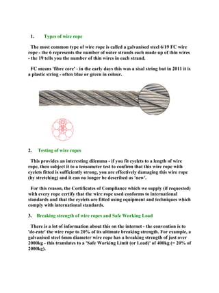 1. Types of wire rope
The most common type of wire rope is called a galvanised steel 6/19 FC wire
rope - the 6 represents the number of outer strands each made up of thin wires
- the 19 tells you the number of thin wires in each strand.
FC means 'fibre core' - in the early days this was a sisal string but in 2011 it is
a plastic string - often blue or green in colour.
2. Testing of wire ropes
This provides an interesting dilemma - if you fit eyelets to a length of wire
rope, then subject it to a tensometer test to confirm that this wire rope with
eyelets fitted is sufficiently strong, you are effectively damaging this wire rope
(by stretching) and it can no longer be described as 'new'.
For this reason, the Certificates of Compliance which we supply (if requested)
with every rope certify that the wire rope used conforms to international
standards and that the eyelets are fitted using equipment and techniques which
comply with international standards.
3. Breaking strength of wire ropes and Safe Working Load
There is a lot of information about this on the internet - the convention is to
'de-rate' the wire rope to 20% of its ultimate breaking strength. For example, a
galvanised steel 6mm diameter wire rope has a breaking strength of just over
2000kg - this translates to a 'Safe Working Limit (or Load)' of 400kg (= 20% of
2000kg).
 