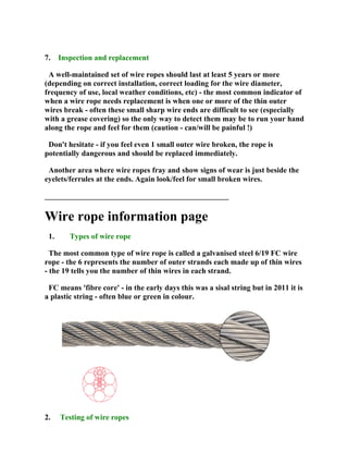 7. Inspection and replacement
A well-maintained set of wire ropes should last at least 5 years or more
(depending on correct installation, correct loading for the wire diameter,
frequency of use, local weather conditions, etc) - the most common indicator of
when a wire rope needs replacement is when one or more of the thin outer
wires break - often these small sharp wire ends are difficult to see (especially
with a grease covering) so the only way to detect them may be to run your hand
along the rope and feel for them (caution - can/will be painful !)
Don't hesitate - if you feel even 1 small outer wire broken, the rope is
potentially dangerous and should be replaced immediately.
Another area where wire ropes fray and show signs of wear is just beside the
eyelets/ferrules at the ends. Again look/feel for small broken wires.
________________________________________________
Wire rope information page
1. Types of wire rope
The most common type of wire rope is called a galvanised steel 6/19 FC wire
rope - the 6 represents the number of outer strands each made up of thin wires
- the 19 tells you the number of thin wires in each strand.
FC means 'fibre core' - in the early days this was a sisal string but in 2011 it is
a plastic string - often blue or green in colour.
2. Testing of wire ropes
 