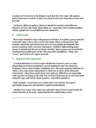 example on Versatowers, the design is such that the wire ropes rub against
parts of the tower sections as they are raised or lowered - keep these areas well
greased.
In theory, different pulleys (sheaves) should be used for each different
diameter of wire rope 5mm, 6mm, 8mm etc - in practice most common pulleys
will be suitable for several different wire diameters.
6. Maintenance
Wire ropes should be kept well greased at all times. Use plenty grease and rub
it into the ropes. I have seen a set of wire ropes where a cheap grease had
actually caused the galvanised steel wires to rust rapidly (presumably this
grease contained some corrosive substance) - ordinary high-melting point
grease is suitable but beware of cheap varieties. Spray grease can be useful for
reaching inaccessible parts of the wire-rope after installation. Make sure
*every* part of the wire rope is greased.
7. Inspection and replacement
A well-maintained set of wire ropes should last at least 5 years or more
(depending on correct installation, correct loading for the wire diameter,
frequency of use, local weather conditions, etc) - the most common indicator of
when a wire rope needs replacement is when one or more of the thin outer
wires break - often these small sharp wire ends are difficult to see (especially
with a grease covering) so the only way to detect them may be to run your hand
along the rope and feel for them (caution - can/will be painful !)
Don't hesitate - if you feel even 1 small outer wire broken, the rope is
potentially dangerous and should be replaced immediately.
Another area where wire ropes fray and show signs of wear is just beside the
eyelets/ferrules at the ends. Again look/feel for small broken wires.
________________________________________________
 