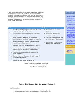 Owing to the rapid growth of industries, complexities of fire risk
have increased enormously. Incidents of such fire risk have
increased enormously. Incidents of such fires not only result in
huge loss offire and property but also cause dislocation of work,
loss of production, unemployment and so many other kinds of
suffering, If adequate fire prevention measures are taken the
losses can be minimized.
Do’s Don’ts
1. Store flammable liquids gases, solvents, chemicals
in stable racks, correctly labeled.
2. Keep chemicals in cool and dry place away from
heat.
3. Where hazardous chemicals are used/stored,
ensure adequate ventilation and prohibit smoking.
4. Maintain good house keeping. Ensure cigarettes
are extinguished before disposal
5. Use fuses and circuit breakers of correct capacity.
6. Before welding operation, all traces of flammable
material must be removed to a safe distance.
7. Welding/Hot work should be carried out under
proper fire watch.
8. Keep all machinery clean and lubricate it to avoid
friction and overheating.
9. Regular fire drills should be carried out.
1. Don’t smoke in prohibited
areas.
2. Don’t place obstruction in
means of escape.
3. Don’t use damaged cords and
avoid temporary connections.
4. Don’t plug to many electrical
appliances in one socket.
DOWNLOAD PRECAUTIONS FOR REFERENCE
Latest New
An Approach to
Plan 2012-17
Delhi Geo-Spat
Infrastructure A
Guideline for W
Notice invited f
of Canteen-Kio
purpose of sale
RFP bids invited
undertaking co
Socio-economic
households in j
clusters in delh
The Delhi Muni
Corporation (Am
2011(Delhi Act
Local Servi
Feedback
Grievances
Last Updated : 06 May,2010
Fire is a Good Servant, But a Bad Master - Prevent Fire
IN CASE OF FIRE
• Raise an alarm and inform the Fire Brigade on Telephone No. 101
 