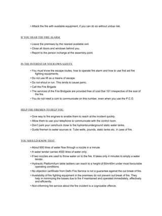 • Attack the fire with available equipment, if you can do so without undue risk.
IF YOU HEAR THE FIRE ALARM
• Leave the premises by the nearest available exit.
• Close all doors and windows behind you.
• Report to the person incharge at the assembly point.
IN THE INTEREST OF YOUR OWN SAFETY
• You must know the escape routes, how to operate fire alarm and how to use first aid fire
fighting equipments.
• Do not use lift as a means of escape.
• Do not shout or run. This tends to cause panic.
• Call the Fire Brigade
• The services of the Fire Bridgade are provided free of cost Dial 101 irrespective of the size of
the fire.
• You do not need a coin to communicate on this number, even when you use the P.C.O.
HELP THE FIREMEN TO HELP YOU
• Give way to fire engines to enable them to reach at the incident quickly.
• Allow them to use your telephone to communicate with the control room.
• Don’t park your cars/truck close to fire hydrants/underground static water tanks.
• Guide firemen to water sources ie. Tube wells, pounds, static tanks etc. in case of fire.
YOU SHOULD KNOW THAT
• About 600 litres of water flow through a nozzle in a minute.
• A water tender carries 4500 litres of water only.
• If two nozzles are used to throw water on to the fire. It takes only 4 minutes to empty a water
tender.
• Hydraulic Platform/turn table ladders can reach to a height of 60m/45m under most favourable
operating conditions.
• No objection certificate from Delhi Fire Service is not a guarantee against the out break of fire.
• Availability of fire fighting equipment in the premises do not prevent out break of fire. They
help in minimizing the losses due to fire if maintained and operated immediately, effectively
and efficiently.
• Non-informing fire service about the fire incident is a cognizable offence.
 