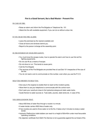 Fire is a Good Servant, But a Bad Master - Prevent Fire
IN CASE OF FIRE
• Raise an alarm and inform the Fire Brigade on Telephone No. 101
• Attack the fire with available equipment, if you can do so without undue risk.
IF YOU HEAR THE FIRE ALARM
• Leave the premises by the nearest available exit.
• Close all doors and windows behind you.
• Report to the person incharge at the assembly point.
IN THE INTEREST OF YOUR OWN SAFETY
• You must know the escape routes, how to operate fire alarm and how to use first aid fire
fighting equipments.
• Do not use lift as a means of escape.
• Do not shout or run. This tends to cause panic.
• Call the Fire Brigade
• The services of the Fire Bridgade are provided free of cost Dial 101 irrespective of the size of
the fire.
• You do not need a coin to communicate on this number, even when you use the P.C.O.
HELP THE FIREMEN TO HELP YOU
• Give way to fire engines to enable them to reach at the incident quickly.
• Allow them to use your telephone to communicate with the control room.
• Don’t park your cars/truck close to fire hydrants/underground static water tanks.
• Guide firemen to water sources ie. Tube wells, pounds, static tanks etc. in case of fire.
YOU SHOULD KNOW THAT
• About 600 litres of water flow through a nozzle in a minute.
• A water tender carries 4500 litres of water only.
• If two nozzles are used to throw water on to the fire. It takes only 4 minutes to empty a water
tender.
• Hydraulic Platform/turn table ladders can reach to a height of 60m/45m under most favourable
operating conditions.
• No objection certificate from Delhi Fire Service is not a guarantee against the out break of fire.
 