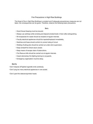 Fire Precautions in High Rise Buildings
The threat of fire in High Rise Buildings is constant and if adequate precautionary measures are not
taken, the consequences can be grave. Therefore, observe the following basic precautions.
Do’s
• Good House Keeping must be ensured.
• Always use ashtrays while smoking and deposit smoked butts in them after extinguishing.
• All receptacles for waste should be emptied at regular intervals.
• Faculty electrical appliances should be repaired/replaced immediately.
• Switches and fuses should conform to correct rating of circuit.
• Welding /Cutting jobs should be carried out under strict supervision.
• Keep smoke/Fire Check doors closed.
• Keep means of escape clear of obstructions.
• Fire Rescue drills should be carried out at regular intervals.
• Impart elementary fire fighting training to occupants.
• Emergency organization must be setup.
Don’ts
• Don’t dispose off lighted cigarette ends carelessly.
• Don’t plug too many electrical appliances in one socket.
• Don’t paint fire detector/sprinkler heads
 