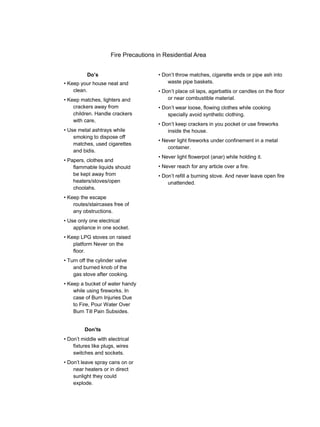 Fire Precautions in Residential Area
Do’s
• Keep your house neat and
clean.
• Keep matches, lighters and
crackers away from
children. Handle crackers
with care,
• Use metal ashtrays while
smoking to dispose off
matches, used cigarettes
and bidis.
• Papers, clothes and
flammable liquids should
be kept away from
heaters/stoves/open
choolahs.
• Keep the escape
routes/staircases free of
any obstructions.
• Use only one electrical
appliance in one socket.
• Keep LPG stoves on raised
platform Never on the
floor.
• Turn off the cylinder valve
and burned knob of the
gas stove after cooking.
• Keep a bucket of water handy
while using fireworks. In
case of Burn Injuries Due
to Fire, Pour Water Over
Burn Till Pain Subsides.
Don’ts
• Don’t middle with electrical
fixtures like plugs, wires
switches and sockets.
• Don’t leave spray cans on or
near heaters or in direct
sunlight they could
explode.
• Don’t throw matches, cigarette ends or pipe ash into
waste pipe baskets.
• Don’t place oil laps, agarbattis or candles on the floor
or near combustible material.
• Don’t wear loose, flowing clothes while cooking
specially avoid synthetic clothing.
• Don’t keep crackers in you pocket or use fireworks
inside the house.
• Never light fireworks under confinement in a metal
container.
• Never light flowerpot (anar) while holding it.
• Never reach for any article over a fire.
• Don’t refill a burning stove. And never leave open fire
unattended.
 