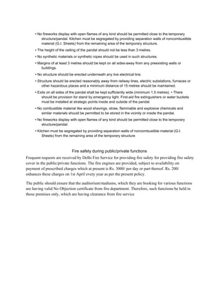 • No fireworks display with open flames of any kind should be permitted close to the temporary
structure/pandal. Kitchen must be segregated by providing separation walls of noncombustible
material (G.I. Sheets) from the remaining area of the temporary structure.
• The height of the ceiling of the pandal should not be less than 3 metres.
• No synthetic materials or synthetic ropes should be used in such structures.
• Margins of at least 3 metres should be kept on all sides-away from any preexisting walls or
buildings.
• No structure should be erected underneath any live electrical line.
• Structure should be erected reasonably away from railway lines, electric substations, furnaces or
other hazardous places and a minimum distance of 15 metres should be maintained.
• Exits on all sides of the pandal shall be kept sufficiently wide (minimum 1.5 metres). • There
should be provision for stand by emergency light. First-aid fire extinguishers or water buckets
must be installed at strategic points inside and outside of the pandal.
• No combustible material like wood shavings, straw, flammable and explosive chemicals and
similar materials should be permitted to be stored in the vicinity or inside the pandal.
• No fireworks display with open flames of any kind should be permitted close to the temporary
structure/pandal.
• Kitchen must be segregated by providing separation walls of noncombustible material (G.I.
Sheets) from the remaining area of the temporary structure
Fire safety during public/private functions
Frequent requests are received by Delhi Fire Service for providing fire safety for providing fire safety
cover in the public/private functions. The fire engines are provided, subject to availability on
payment of prescribed charges which at present is Rs. 3000/ per day or part thereof. Rs. 200/
enhances these charges on 1st April every year as per the present policy.
The public should ensure that the auditorium/stadiums, which they are booking for various functions
are having valid No Objection certificate from fire department. Therefore, such functions be held in
those premises only, which are having clearance from fire service
 