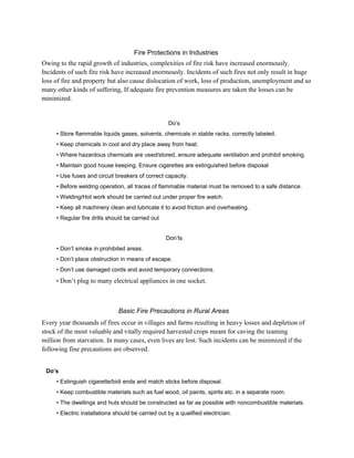 Fire Protections in Industries
Owing to the rapid growth of industries, complexities of fire risk have increased enormously.
Incidents of such fire risk have increased enormously. Incidents of such fires not only result in huge
loss of fire and property but also cause dislocation of work, loss of production, unemployment and so
many other kinds of suffering, If adequate fire prevention measures are taken the losses can be
minimized.
Do’s
• Store flammable liquids gases, solvents, chemicals in stable racks, correctly labeled.
• Keep chemicals in cool and dry place away from heat.
• Where hazardous chemicals are used/stored, ensure adequate ventilation and prohibit smoking.
• Maintain good house keeping. Ensure cigarettes are extinguished before disposal
• Use fuses and circuit breakers of correct capacity.
• Before welding operation, all traces of flammable material must be removed to a safe distance.
• Welding/Hot work should be carried out under proper fire watch.
• Keep all machinery clean and lubricate it to avoid friction and overheating.
• Regular fire drills should be carried out
Don’ts
• Don’t smoke in prohibited areas.
• Don’t place obstruction in means of escape.
• Don’t use damaged cords and avoid temporary connections.
• Don’t plug to many electrical appliances in one socket.
Basic Fire Precautions in Rural Areas
Every year thousands of fires occur in villages and farms resulting in heavy losses and depletion of
stock of the most valuable and vitally required harvested crops meant for caving the teaming
million from starvation. In many cases, even lives are lost. Such incidents can be minimized if the
following fine precautions are observed.
Do’s
• Extinguish cigarette/bidi ends and match sticks before disposal.
• Keep combustible materials such as fuel wood, oil paints, spirits etc. in a separate room.
• The dwellings and huts should be constructed as far as possible with noncombustible materials.
• Electric installations should be carried out by a qualified electrician.
 
