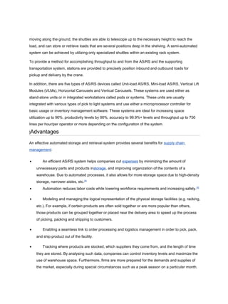 moving along the ground, the shuttles are able to telescope up to the necessary height to reach the
load, and can store or retrieve loads that are several positions deep in the shelving. A semi-automated
system can be achieved by utilizing only specialized shuttles within an existing rack system.
To provide a method for accomplishing throughput to and from the AS/RS and the supporting
transportation system, stations are provided to precisely position inbound and outbound loads for
pickup and delivery by the crane.
In addition, there are five types of AS/RS devices called Unit-load AS/RS, Mini-load AS/RS, Vertical Lift
Modules (VLMs), Horizontal Carousels and Vertical Carousels. These systems are used either as
stand-alone units or in integrated workstations called pods or systems. These units are usually
integrated with various types of pick to light systems and use either a microprocessor controller for
basic usage or inventory management software. These systems are ideal for increasing space
utilization up to 90%, productivity levels by 90%, accuracy to 99.9%+ levels and throughput up to 750
lines per hour/per operator or more depending on the configuration of the system.
]Advantages
An effective automated storage and retrieval system provides several benefits for supply chain
management:
• An efficient AS/RS system helps companies cut expenses by minimizing the amount of
unnecessary parts and products instorage, and improving organization of the contents of a
warehouse. Due to automated processes, it also allows for more storage space due to high-density
storage, narrower aisles, etc.[4]
• Automation reduces labor costs while lowering workforce requirements and increasing safety.[5]
• Modeling and managing the logical representation of the physical storage facilities (e.g. racking,
etc.). For example, if certain products are often sold together or are more popular than others,
those products can be grouped together or placed near the delivery area to speed up the process
of picking, packing and shipping to customers.
• Enabling a seamless link to order processing and logistics management in order to pick, pack,
and ship product out of the facility.
• Tracking where products are stocked, which suppliers they come from, and the length of time
they are stored. By analysing such data, companies can control inventory levels and maximize the
use of warehouse space. Furthermore, firms are more prepared for the demands and supplies of
the market, especially during special circumstances such as a peak season on a particular month.
 
