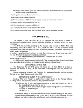 • Burning of waste material, grass land, rubbish, stubble etc. should always be done away from the
residence under proper supervision.
• Provide spark arrestors on Tractor Exhaust pipe.
• While building up hay stacks, ensure that
o (i) A minimum distance of 20m from stack to stack or stack to residences is maintained
o (ii) Height of stack should not be more than 8m.
o (iii) Limit one stack to a maximum of 20 tonnes
o (iv) Keep water drums and few buckets near hay stacks.
o (v) If possible, build up the stacks near tube wells, ponds, river or other water sources.
FACTORIES ACT
The object of the Factories Act is to regulate the conditions of work in
manufacturing establishments coming within the definition of the term "factory" as used
in the Act.
The first Act, in India, relating to the subject was passed in 1881. This was
followed by new Acts in 1891, 1911, 1922, 1934 and 1948. The Act of 1948 is more
comprehensive than the previous Acts. It contains detailed provisions regarding the
health, safety and welfare
of workers inside factories, the hours of work, the minimum age 6f, workers, leave with
pay etc. The Act has been amended several times.
The Act is based on the .provisions of the Factories Act of Great
Britain passed in 1937.
In 1976 the Act was amended extensively. The provisions of the Amendment have
been quoted and summarised at the appropriate .places in this chapter.
APPLICATION OF THE ACT
The Factories Act of 1948 came into force on 1st April 1949; It applies to
factories, as defined in. the Act, all over India, including the State of Jammu and
Kashmir.
Unless 'otherwise provided, the Factories Act applies to factories belonging to the
Central or any State Government.--Sec. 116.
DEFINITIONS UNDER THE FACTORIES ACT
.Factory. The term Factory is defined in Section 2 (m) of the Act as follows:
"Factory means any premises including the precincts thereof- .
(i). whereon ten or more workers are working, or were working on any day of
the preceding twelve months, and in
any part of which a manufacturing process is being carried on with the aid
of power or is ordinarily so
carried on, or
(ii) whereon twenty or more workers are working, or were working on any day of
the preceding twelve months, and in any part of which a manufacturing process
is being carried on without the aid of power, or is ordinarily so carried on,___
 