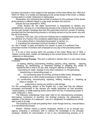 but does not include a mine subject to the operation of the Indian Mines Act, 1952 (Act
XXXV of 1952), or a mobile unit belonging to the armed forces of the Union, a railway
running shed or a hotel, restaurant or eating place.
Explanation.-For computing the number of workers for the purposes of this clause
all the workers in different relays in a day shall. be taken into account.
[Clause 2(m) as amended in 1976.]
Under Section 85, the State Government is empowered to declare any
establishment carrying on a manufacturing process to be a factory for the purposes of
the Act even though it employs less than the prescribed minimum number of workers,
provided that the manufacturing process is not being carried on by the owner only with
the aid of his family.
Summary: From Sec. 2(m) of the Act it follows that m establishment comes within
the definition of a Factory if the conditions stated below are satisfied :
1. It is a place where a "manufacturing process" is carried on.
2. It employs the prescribed minimum number of "workers"
viz., ten if "'power" is used, and twenty if no "power" is used. It is sufficient if the
prescribed number of workers were employed on any day of the preceding twelve
months.
3. . It is not a mine coming within the purview of the Indian Mines Act of 1952, a
railway running shed, mobile unit belonging to the armed forces of the Union, a hotel,
restaurant or eating place.
Manufacturing Process. This term is defined in Section 2(k) in a very wide sense.
It iIicludes :
(i) making, altering, ornamenting, finishing, packing, oiling, washing, cleaning,
breaking up, demolishing, or otherwise treating or adopting any article or
substance with a view to its use, sale, transport, delivery or disposal; or
(ii)pumping oil, water, sewage or any other substance; or (Hi) generating,
transforming or transmitting power; or
(iii) (iv) composing types for printing, printing by letter press, lithography,
photogravure or other similar processes or book binding ; or
(v) constructing, reconstructing, repairing, refitting, finishing or breaking up
ships or vessels ; or
(vi) preserving or storing any article in cold storage.
For the corresponding section of the English Act, it was held that the different
processes enumerated in the clauses are merely illustrative so that laundries,
,carpet beating, or bottle washing works come within the Act, if mechanical power is
used. Patterson v. Hune
The following undertakings have been held to be manufacturing processes-
bidi-making; conversion of raw-films into finished products; the preparation of
eatables in the kitchen of a restaurant ; use of a refrigerator for adapting any article
with a view to its sale.
The scraping out of salt and grading them, even though done by, manual labour,
is a manufacturing process.
Worker. "Worker means a person employed, directly or by or through any
agency (including a contractor) with or without the knowledge of the principal
employer, whether for remuneration or not in any manufacturing process, or in
 