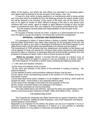 affairs of the factory, and where the said affairs are entrusted to a managing agent,
such agent shall be deemed to be the occupier of the factory.--Sec. 2(n).
In case of a ship, which is being repaired or on maintenance work is being carried
out in dry dock which is available for hire, the following persons for certain section of the
Act will be deemed to be occupier (i) the owner of the dock, and (ii) the owner of the
ship or his agent or master or other officers-in-charge in the ship or any person who
contracts with such owner, agent or master or other officers-in-charge to carry out the
repair or maintenance work.-Sec. 2(n) added by The Factories (Amendment) Act, 1976.
The Act imposes several duties and responsibilities on the occupier of the
factory. (See below).
An occupier of factory may be an owner, a lessee or a mere licensee but he must
have the right to occupy the property. He should also control the management.
APPROVAL, LICENCING AND REGISTRATION
It is necessary to obtain a" licence before a factory is started. Section 6 provides
that the State Government may make rules requiring, for the purposes of this Act, the
submission of. plans or any class or description of factories to the Chief Inspector or the
State Government, and the plans and specifications of a factory and its location.
The Amendment of 1976 provides that any replacement and addition to the factory will
not be allowed if it does not reduce the I minimum clear space required for safe working
around the plant or machinery or adversely affect the environmental conditions from the
evolution or emission of steam, heat or dust or fumes injurious to health.
Notice by occupier. Section 7 provides that the occupier of a factory must, at
least 15 days before he begins to occupy or use any premises as a factory; send to
the Chief Inspector of Factories a written notice containing the following particulars:
( 1 ) the name and situation of factory ;
(2) the name and address of the occupier ;
(3) the name and address of the owner of the premises or building (including the
precincts thereof) ;
( 4) the address to which communications relating to factory may be sent ;
(5) the nature of the manufacturing process to be carried on in the factory during the
next twelve months ;
( 6) the total rated horse power installed or to be installed in the factory, which shall not
include the rated – horse power or any separate stand-by plant;
(7) the name of the manager of the factory for the purposes of this Act ;
(8) the number of workers likely to be employed in the factory ;
(9) such other particulars as may be prescribed.
The rules stated above are enforced . because the plans and specifications of the
factory must insure proper measures of health, safety and welfare of the . workers.
THE INSPECTI0N STAFF
The Factories Act empowers the State Government to appoint Inspectors, Chief
Inspectors of Factories, Additional Chief Inspectors, Joint Chief Inspectors and Deputy
Chief Inspectors. Every District
Magistrate is an Inspector for his district. No person can act as an Inspector if .he is or
becomes directly or indirectly interested in a factory or in any process or business
carried on therein or in any patent or machinery connected therewith. .
 