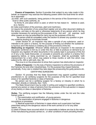 Powers of Inspectors. Section 9 provides that subject to any rules made in this
behalf, an Inspector may exercise the following powers within the local limits for which
he is appointed :
(a) enter, with such assistants, being persons in the service of the Government or any
local or other public authority, as
he thinks fit, and place which is used, or which he has reason to believe is used,
as a. factory ;
(b) make examination of the premises, plant and machinery;
(c) require the production of any prescribed register and any other document relating to
the factory, and take on the spot or otherwise statements of any person which he may
consider necessary for carrying out the purposes of the Act; and .(d) exercise such
other powers as may be prescribed for carry ing out the purposes of this Act.
No person shall be compelled under this section to answer any question or give
any evidence tending to incriminate himself.
Under Section 91, an Inspector may take a sample of any substance, used or
intended to be used in a factory, for the purpose of finding out whether the substance
is injurious and if the factory is violating any of the provisions of the Act.
Obstructing an Inspector. Whoever wilfully obstructs an Inspector in the exercise of
any power conferred on him by or under this Act, or fails to produce on demand by an
Inspector any registers Of other documents in his custody kept in pursuance of this Act
or of any ru.!es made thereunder, or conceals or prevents any worker in a factory from
appearing before, or being examined by, an Inspector, shall be punishable ~with
imprisonment for a term which may extend to three months or with fine which may
extend to Rs. 300 or with both.-Sec. 95. .
The onus is on the prosecution to show that a person has obstructed an inspector.
Duties of Inspector. It is the duty of factory inspectors to enforce the provisions of
the Factories Act and other industrial laws. For this purpose they inspect factories
periodically. If any rule is violated they take steps like prosecuting the guilty persons etc.
CERTIFYING SURGEONS
Section 10 provides that the State Government may appoint qualified medical
practitioners to .be certifying surgeons for the purposes of the Act for specified local
areas or for specified factories or class of factories.
No person can be a certifying surgeon for a factory or industry in which he is
interested .directly or indirectly.-Sec. 10(3).
The State Government may by order in writing and subject to specified conditions,
exempt any person or class of persons from the provisions of this sub-section in respect
of any factory or class or description of factories.
Duties. The certifying surgeon has the following duties under the Act and the rules
framed under it.
1. The examination and certification .of young persons.
2. The examination of persons engaged in factories in dangerous
occupations or processes. .
3. Medical supervision of factories in cases where such supervision had been
prescribed owing to the dangerous nature of the work carried on or for any other
reason, viz.,
(i) cases of illness have occurred which it is reasonable to believe are due to the nature
of the manufacturing process carried on,. or other conditions of work prevailing therein;
 