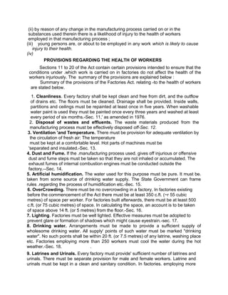 (ii) by reason of any change in the manufacturing process carried on or in the
substances used therein there is a likelihood of injury to the health of workers
employed in that manufacturing process ;
(iii) young persons are, or about to be employed in any work which is likely to cause
injury to their health.
(iv)
PROVISIONS REGARDING THE HEALTH OF WORKERS
Sections 11 to 20 of the Act contain certain provisions intended to ensure that the
conditions under .which work is carried on in factories do not affect the health of the
workers injuriously. The summary of the provisions are explained below :
Summary of the provisions of the Factories Act. relating -to the health of workers
are stated below.
1. Cleanliness. Every factory shall be kept clean and free from dirt, and the outflow
of drains etc. The floors must be cleaned. Drainage shall be provided. Inside walls,
partitions and ceilings must be repainted at least once in five years. When washable
water paint is used they must be painted once every three years and washed at least
every period of six months.-Sec. 11,' as amended in 1976.
2. Disposal of wastes and effluents. The waste materials produced from the
manufacturing process must be effectively disposed off-Sec. 12.
3. Ventilation 'and Temperature. There must be provision for adequate ventilation by
the circulation of fresh air: The temperature
must be kept at a comfortable level. Hot parts of machines must be
'separated and insulated.-Sec. 13.
4. Dust and Fume. If the .manufacturing process used. gives off injurious or offensive
dust and fume steps must be taken so that they are not inhaled or accumulated. The
exhaust fumes of internal combustion engines must be conducted outside the
factory.--Sec. 14.
5. Artificial humidification. The water used for this purpose must be pure. It must be.
taken from some source of drinking water supply. The State Government can frame
rules .regarding the process of humidification etc.-8ec. 15. .
6. OverCrowding. There must be no overcrowding in a factory. In factories existing
before the commencement of the Act there must be at least 350 c.ft. (~r 55 cubic
metres) of space per worker. For factories built afterwards, there must be at least 500
c.ft. (or 75 cubic metres) of space. In calculating the space, an account is to be taken
of space above 14 ft. (or 5 metres) from the floor.-Sec. 16.
7. Lighting. Factories must be well lighted. Effective measures must be adopted to
prevent glare or formation of shadows which might cause eyestrain.-sec. 17.
8. Drinking water. Arrangements must be made to provide a sufficient supply of
wholesome drinking water. All supply' points of such water must be marked "drinking
water". No such points shall be within 20 ft. (or 7.5 metres) of any latrine, washing place
etc. Factories employing more than 250 workers must cool the water during the hot
weather.-Sec. 18. .
9. Latrines and Urinals. Every factory must provide' sufficient number of latrines and
urinals. There must be separate provision for male and female workers. Latrine and
urinals must be kept in a clean and sanitary condition. In factories. employing more
 