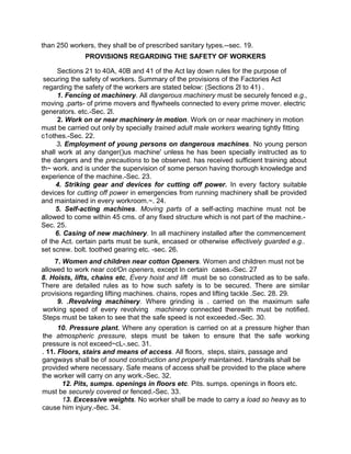 than 250 workers, they shall be of prescribed sanitary types.--sec. 19.
PROVISIONS REGARDING THE SAFETY OF WORKERS
Sections 21 to 40A, 40B and 41 of the Act lay down rules for the purpose of
securing the safety of workers. Summary of the provisions of the Factories Act
regarding the safety of the workers are stated below: (Sections 2l to 41) .
1. Fencing ot machinery. All dangerous machinery must be securely fenced e.g.,
moving .parts- of prime movers and flywheels connected to every prime mover. electric
generators. etc.-Sec. 2l.
2. Work on or near machinery in motion. Work on or near machinery in motion
must be carried out only by specially trained adult male workers wearing tightly fitting
c1othes.-Sec. 22.
3. Employment of young persons on dangerous machines. No young person
shall work at any danger()us machine' unless he has been specially instructed as to
the dangers and the precautions to be observed. has received sufficient training about
th~ work. and is under the supervision of some person having thorough knowledge and
experience of the machine.-Sec. 23.
4. Striking gear and devices for cutting off power. In every factory suitable
devices for cutting off power in emergencies from running machinery shall be provided
and maintained in every workroom.~. 24.
5. Self-acting machines. Moving parts of a self-acting machine must not be
allowed to come within 45 cms. of any fixed structure which is not part of the machine.-
Sec. 25.
6. Casing of new machinery. In all machinery installed after the commencement
of the Act. certain parts must be sunk, encased or otherwise effectively guarded e.g..
set screw. bolt. toothed gearing etc. -sec. 26.
7. Women and children near cotton Openers. Women and children must not be
allowed to work near cot/On openers, except In certain cases.-Sec. 27
8. Hoists, lifts, chains etc, Every hoist and lift must be so constructed as to be safe.
There are detailed rules as to how such safety is to be secured. There are similar
provisions regarding lifting machines. chains, ropes and lifting tackle .Sec. 28. 29.
9. .Revolving machinery. Where grinding is . carried on the maximum safe
working speed of every revolving machinery connected therewith must be notified.
Steps must be taken to see that the safe speed is not exceeded.-Sec. 30.
10. Pressure plant. Where any operation is carried on at a pressure higher than
the atmospheric pressure, steps must be taken to ensure that the safe working
pressure is not exceed~cL-.sec. 31.
. 11. Floors, stairs and means of access. All floors, steps, stairs, passage and
gangways shall be of sound construction and properly maintained. Handrails shall be
provided where necessary. Safe means of access shall be provided to the place where
the worker will carry on any work.-Sec. 32.
12. Pits, sumps. openings in floors etc. Pits. sumps. openings in floors etc.
must be securely covered or fenced.-Sec. 33.
13. Excessive weights. No worker shall be made to carry a load so heavy as to
cause him injury.-8ec. 34.
 