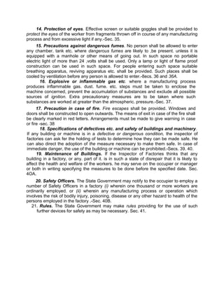 14. Protection of eyes. Effective screen or suitable goggles shall be provided to
protect the eyes of the worker from fragments thrown off in course of any manufacturing
process and from excessive light if any.-Sec. 35.
15. Precautions against dangerous fumes. No person shall be allowed to enter
any chamber. tank etc. where dangerous fumes are likely to ,be present. unless it is
equipped with a manhole or other means of going out. In such space no portable
electric light of more than 24 ,volts shall be used. Only a lamp or light of flame proof
construction can be used in such space. For people entering such space suitable
breathing apparatus, reviving apparatus etc. shall be provided. Such places shall be
cooled by ventilation before any person is allowed to enter.-8ecs. 36 and 36A.
16. Explosive or inflammable gas etc. where a manufacturing process
produces inflammable gas. dust. fume. etc. steps must be taken to enclose the
machine concerned, prevent the accumulation of substances and exclude all possible
sources of ignition. Extra precautionary measures are to be taken where such
substances are worked at greater than the atmospheric. pressure.-Sec. 37.
17. Precaution in case of fire. Fire escapes shall be provided. Windows and
doors shall be constructed to open outwards. The means of exit in case of the fire shall
be clearly marked in red letters. Arrangements must be made to give warning in case
or fire -sec. 38
18. Specifications of defectives etc. and safety of buildings and machinery.
If any building or machine is in a defective or dangerous condition, the inspector of
factories can ask fer the holding of tests to determine how they can be made safe. He
can also direct the adoption of the measure necessary to make them safe. In case of
immediate danger, the use of the building or machine can be prohibited.-Secs. 39. 40.
19. Maintenance of Buildings. If the Inspector of Factories thinks that any
building in a factory, or any. part of it. is in such a state of disrepair that it is likely to
affect the health and welfare of the workers. he may serve on the occupier or manager
or both in writing specifying the measures to be done before the specified date. Sec.
4OA.
20. Safety Officers. The State Government may notify to the occupier to employ a
number of Safety Officers in a factory (i) wherein one thousand or more workers are
ordinarily employed. or (ii) wherein any manufacturing process or operation which
involves the risk of bodily injury, poisoning. disease or any other hazard to health of the
persons employed in the factory .-Sec. 40B.
21. Rules. The State Government may make rules providing for the use of such
further devices for safety as may be necessary. Sec. 41.
 