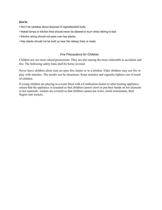 Don’ts
• Don’t be careless about disposal of cigarettes/bidi butts.
• Naked lamps or kitchen fires should never be allowed to burn while retiring to bed.
• Electric wiring should not pass over hay stacks.
• Hay stacks should not be built up near the railway lines or roads.
Fire Precautions for Children
Children are our most valued possessions. They are also among the most vulnerable to accidents and
fire. The following safety hints shall be borne in mind
Never leave children alone near an open fire, heater or in a kitchen. Elder children may use fire or
play with matches. The results can be disastrous. Keep matches and cigarette lighters out of reach
of children.
If young children are playing in a room fitted with a Combustion heater or other heating appliance,
ensure that the appliance is screened so that children cannot crawl or put their hands on hot elements
or hot materials. sockets are covered so that children cannot put wires, metal instruments, their
fingers into sockets.
 