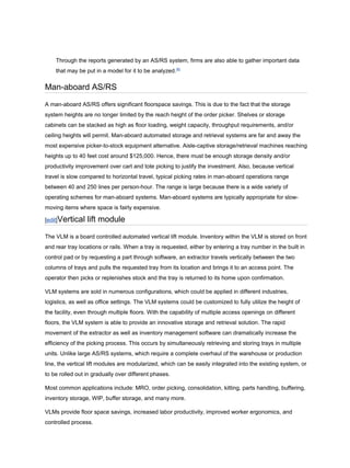 Through the reports generated by an AS/RS system, firms are also able to gather important data
that may be put in a model for it to be analyzed.[6]
Man-aboard AS/RS
A man-aboard AS/RS offers significant floorspace savings. This is due to the fact that the storage
system heights are no longer limited by the reach height of the order picker. Shelves or storage
cabinets can be stacked as high as floor loading, weight capacity, throughput requirements, and/or
ceiling heights will permit. Man-aboard automated storage and retrieval systems are far and away the
most expensive picker-to-stock equipment alternative. Aisle-captive storage/retrieval machines reaching
heights up to 40 feet cost around $125,000. Hence, there must be enough storage density and/or
productivity improvement over cart and tote picking to justify the investment. Also, because vertical
travel is slow compared to horizontal travel, typical picking rates in man-aboard operations range
between 40 and 250 lines per person-hour. The range is large because there is a wide variety of
operating schemes for man-aboard systems. Man-aboard systems are typically appropriate for slow-
moving items where space is fairly expensive.
[edit]Vertical lift module
The VLM is a board controlled automated vertical lift module. Inventory within the VLM is stored on front
and rear tray locations or rails. When a tray is requested, either by entering a tray number in the built in
control pad or by requesting a part through software, an extractor travels vertically between the two
columns of trays and pulls the requested tray from its location and brings it to an access point. The
operator then picks or replenishes stock and the tray is returned to its home upon confirmation.
VLM systems are sold in numerous configurations, which could be applied in different industries,
logistics, as well as office settings. The VLM systems could be customized to fully utilize the height of
the facility, even through multiple floors. With the capability of multiple access openings on different
floors, the VLM system is able to provide an innovative storage and retrieval solution. The rapid
movement of the extractor as well as inventory management software can dramatically increase the
efficiency of the picking process. This occurs by simultaneously retrieving and storing trays in multiple
units. Unlike large AS/RS systems, which require a complete overhaul of the warehouse or production
line, the vertical lift modules are modularized, which can be easily integrated into the existing system, or
to be rolled out in gradually over different phases.
Most common applications include: MRO, order picking, consolidation, kitting, parts handling, buffering,
inventory storage, WIP, buffer storage, and many more.
VLMs provide floor space savings, increased labor productivity, improved worker ergonomics, and
controlled process.
 